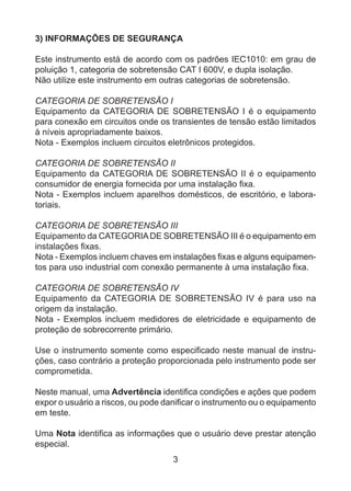 3
3) INFORMAÇÕES DE SEGURANÇA
Este instrumento está de acordo com os padrões IEC1010: em grau de
poluição 1, categoria de sobretensão CAT I 600V, e dupla isolação.
Não utilize este instrumento em outras categorias de sobretensão.
CATEGORIA DE SOBRETENSÃO I
Equipamento da CATEGORIA DE SOBRETENSÃO I é o equipamento
para conexão em circuitos onde os transientes de tensão estão limitados
à níveis apropriadamente baixos.
Nota - Exemplos incluem circuitos eletrônicos protegidos.
CATEGORIA DE SOBRETENSÃO II
Equipamento da CATEGORIA DE SOBRETENSÃO II é o equipamento
consumidor de energia fornecida por uma instalação fixa.
Nota - Exemplos incluem aparelhos domésticos, de escritório, e labora-
toriais.
CATEGORIA DE SOBRETENSÃO III
Equipamento da CATEGORIADE SOBRETENSÃO III é o equipamento em
instalações fixas.
Nota - Exemplos incluem chaves em instalações fixas e alguns equipamen-
tos para uso industrial com conexão permanente à uma instalação fixa.
CATEGORIA DE SOBRETENSÃO IV
Equipamento da CATEGORIA DE SOBRETENSÃO IV é para uso na
origem da instalação.
Nota - Exemplos incluem medidores de eletricidade e equipamento de
proteção de sobrecorrente primário.
Use o instrumento somente como especificado neste manual de instru-
ções, caso contrário a proteção proporcionada pelo instrumento pode ser
comprometida.
Neste manual, uma Advertência identifica condições e ações que podem
expor o usuário a riscos, ou pode danificar o instrumento ou o equipamento
em teste.
Uma Nota identifica as informações que o usuário deve prestar atenção
especial.
 