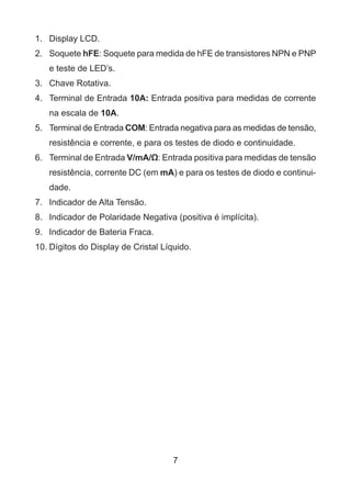 7
1.	 Display LCD.
2.	Soquete hFE: Soquete para medida de hFE de transistores NPN e PNP
e teste de LED’s.
3.	 Chave Rotativa.
4.	 Terminal de Entrada 10A: Entrada positiva para medidas de corrente
na escala de 10A.
5.	 Terminal de Entrada COM: Entrada negativa para as medidas de tensão,
resistência e corrente, e para os testes de diodo e continuidade.
6.	 Terminal de Entrada V/mA/Ω: Entrada positiva para medidas de tensão
resistência, corrente DC (em mA) e para os testes de diodo e continui-
dade.
7.	 Indicador de Alta Tensão.
8.	 Indicador de Polaridade Negativa (positiva é implícita).
9.	 Indicador de Bateria Fraca.
10.	Dígitos do Display de Cristal Líquido.
 