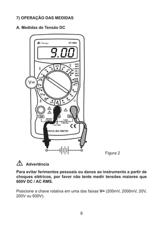 8
7) OPERAÇÃO DAS MEDIDAS
A. Medidas de Tensão DC
			 Figura 2
Advertência
Para evitar ferimentos pessoais ou danos ao instrumento a partir de
choques elétricos, por favor não tente medir tensões maiores que
600V DC / AC RMS.
Posicione a chave rotativa em uma das faixas V= (200mV, 2000mV, 20V,
200V ou 600V).
 