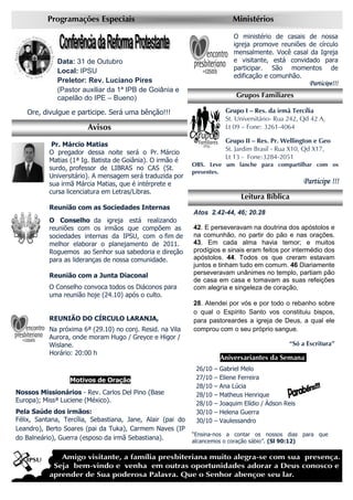 Avisos
Programações Especiais Ministérios
Data: 31 de Outubro
Local: IPSU
Preletor: Rev. Luciano Pires
(Pastor auxiliar da 1ª IPB de Goiânia e
capelão do IPE – Bueno)
Ore, divulgue e participe. Será uma bênção!!!
Grupos Familiares
Grupo I – Res. da irmã Tercília
St. Universitário- Rua 242, Qd 42 A,
Lt 09 – Fone: 3261-4064
Grupo II – Res. Pr. Wellington e Geo
St. Jardim Brasil - Rua X10, Qd X17,
Lt 13 - Fone:3284-2051
OBS. Leve um lanche para compartilhar com os
presentes.
Participe !!!Participe !!!Participe !!!Participe !!!
O ministério de casais de nossa
igreja promove reuniões de círculo
mensalmente. Você casal da Igreja
e visitante, está convidado para
participar. São momentos de
edificação e comunhão.
Participe!!!Participe!!!Participe!!!Participe!!!
Pr. Márcio Matias
O pregador dessa noite será o Pr. Márcio
Matias (1ª Ig. Batista de Goiânia). O irmão é
surdo, professor de LIBRAS no CAS (St.
Universitário). A mensagem será traduzida por
sua irmã Márcia Matias, que é intérprete e
cursa licenciatura em Letras/Libras.
Reunião com as Sociedades Internas
O Conselho da igreja está realizando
reuniões com os irmãos que compõem as
sociedades internas da IPSU, com o fim de
melhor elaborar o planejamento de 2011.
Roguemos ao Senhor sua sabedoria e direção
para as lideranças de nossa comunidade.
Reunião com a Junta Diaconal
O Conselho convoca todos os Diáconos para
uma reunião hoje (24.10) após o culto.
REUNIÃO DO CÍRCULO LARANJA,
Na próxima 6ª (29.10) no conj. Resid. na Vila
Aurora, onde moram Hugo / Greyce e Higor /
Wislane.
Horário: 20:00 h
Motivos de Oração
Nossos Missionários - Rev. Carlos Del Pino (Base
Europa); Missª Luciene (México).
Pela Saúde dos irmãos:
Félix, Santana, Tercília, Sebastiana, Jane, Alair (pai do
Leandro), Berto Soares (pai da Tuka), Carmem Naves (IP
do Balneário), Guerra (esposo da irmã Sebastiana).
Aniversariantes da Semana.
26/10 – Gabriel Melo
27/10 – Eliene Ferreira
28/10 – Ana Lúcia
28/10 – Matheus Henrique
28/10 – Joaquim Elídio / Ádson Reis
30/10 – Helena Guerra
30/10 – Vaulessandro
“Ensina-nos a contar os nossos dias para que
alcancemos o coração sábio”. (Sl 90:12)
Leitura Bíblica
Atos 2.42-44, 46; 20.28
42. E perseveravam na doutrina dos apóstolos e
na comunhão, no partir do pão e nas orações.
43. Em cada alma havia temor; e muitos
prodígios e sinais eram feitos por intermédio dos
apóstolos. 44. Todos os que creram estavam
juntos e tinham tudo em comum. 46 Diariamente
perseveravam unânimes no templo, partiam pão
de casa em casa e tomavam as suas refeições
com alegria e singeleza de coração,
28. Atendei por vós e por todo o rebanho sobre
o qual o Espírito Santo vos constituiu bispos,
para pastoreardes a igreja de Deus, a qual ele
comprou com o seu próprio sangue.
“Só a Escritura”
 