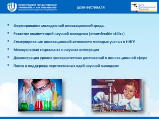 • Формирование молодежной инновационной среды 
• Развитие компетенций научной молодежи («transferable skills») 
• Стимулирование инновационной активности молодых ученых в ННГУ 
• Межвузовская социальная и научная интеграция 
• Демонстрация уровня университетских достижений в инновационной сфере 
• Поиск и поддержка перспективных идей научной молодежи 
3 
ЦЕЛИ ФЕСТИВАЛЯ 
 