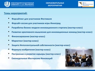Темы мероприятий: 
• Форсайтинг для участников Фестиваля 
• Форсайт-сессия для участников игры Инноград 
• Разработка бизнес-модели инновационного стартапа (мастер-класс) 
• Развитие креативного мышления для инновационных команд (мастер-класс) 
• Финансирование (мастер-класс) 
• Маркетинг (мастер-класс) 
• Защита Интеллектуальной собственности (мастер-класс) 
• Формула изобретения (мастер-класс) 
• Построение и развитие карьеры (мастер-класс) 
• Еженедельные Мастерские Инноваций 
5 
ОБРАЗОВАТЕЛЬНЫЕ 
МЕРОПРИЯТИЯ 
 