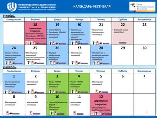 Понедельник Вторник Среда Четверг Пятница Суббота Воскресенье 
18 
Церемония 
открытия 
• Выставка-конкурс 
• Полуфинал УМНИК 
• Форсайт сессия Кайт 
19 
• Старт Кайта 
• Полуфинал УМНИК 
• Мастерская 
инноваций 
20 
• Креативное 
мышление для 
инновационных 
команд 
• Мастерская 
инноваций 
21 
• Маркетинг 
• Мастерская 
инноваций 
22 
• Форсайт-сессия 
ИННОГРАД 
23 
24 
• Бизнес-модель 
иннов. стартапа 
• Мастерская 
инноваций 
25 
• Мастерская 
инноваций 
• Защита интеллект. 
собственности 
26 
• Формула 
изобретения 
• Мастерская 
инноваций 
27 
• Мастерская 
инноваций 
28 
• Построение и 
развитие карьеры 
• Мастерская 
инноваций 
29 30 
Понедельник Вторник Среда Четверг Пятница Суббота Воскресенье 
1 
• Финансирование 
• Мастерская 
инноваций 
2 
• Мастерская 
инноваций 
3 
• Финал УМНИК 
• Мастерская 
инноваций 
4 
• Финал УМНИК 
• Мастерская 
инноваций 
5 
• Мастерская 
инноваций 
6 7 
8 
• Мастерская 
инноваций 
9 
• Мастерская 
инноваций 
10 
• Переход УМНИКов на 
2ой год 
• Мастерская 
инноваций 
11 
• Мастерская 
инноваций 
12 
Церемония 
закрытия 
• Инноград финал 
• КАЙТ финал PitchNite 
Ноябрь 
Декабрь 
7 
КАЛЕНДАРЬ ФЕСТИВАЛЯ 
 