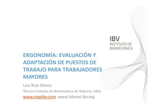 ERGONOMÍA: EVALUACIÓN Y 
ADAPTACIÓN DE PUESTOS DE 
TRABAJO PARA TRABAJADORES 
MAYORES
Luis Ruiz Olmos
Técnico Instituto de Biomecánica de Valencia, (IBV)
www.ergoibv.com www.laboral.ibv.org
 