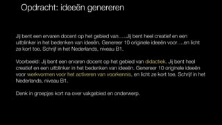 Opdracht: ideeën genereren
Jij bent een ervaren docent op het gebied van…..Jij bent heel creatief en een
uitblinker in het bedenken van ideeën. Genereer 10 originele ideeën voor….en licht
ze kort toe. Schrijf in het Nederlands, niveau B1.
Voorbeeld: Jij bent een ervaren docent op het gebied van didactiek. Jij bent heel
creatief en een uitblinker in het bedenken van ideeën. Genereer 10 originele ideeën
voor werkvormen voor het activeren van voorkennis, en licht ze kort toe. Schrijf in het
Nederlands, niveau B1.
Denk in groepjes kort na over vakgebied en onderwerp.
 