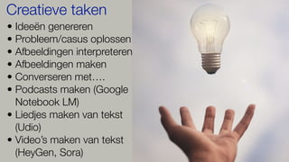 • Ideeën genereren
• Probleem/casus oplossen
• Afbeeldingen interpreteren
• Afbeeldingen maken
• Converseren met….
• Podcasts maken (Google
Notebook LM)
• Liedjes maken van tekst
(Udio)
• Video’s maken van tekst
(HeyGen, Sora)
Creatieve taken
 