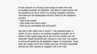 Ik ben docent en ontvang vaak lange e-mails met veel
onnodige woorden en a
fl
eiders. Vat deze e-mails samen tot
de essentie van de e-mail in zo weinig mogelijk woorden,
met behoud van belangrijke inhoud. Geef mij de volgende
punten:
- Wat is de vraag?
- Wat wilde men dat ik doe?
- Wat zou jij voorstellen als antwoord?
Zet dat in een tabel met in kolom 1 de originele tekst, in
kolom 2 jouw versie in zo weinig mogelijk woorden, en in
kolom 3 een tegenvraag die jij zou kunnen stellen aan de
afzender. Maak tenslotte een nieuwe e-mail voor mij waarin
je antwoord geeft op de gestelde vragen of verzoeken. Voeg
daar de vragen die ik kan stellen aan toe. Schrijf in dezelfde
stijl als de mail waarop je reageert. Dit is de mail:
 