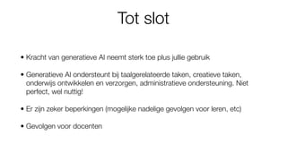 Tot slot
• Kracht van generatieve AI neemt sterk toe plus jullie gebruik
• Generatieve AI ondersteunt bij taalgerelateerde taken, creatieve taken,
onderwijs ontwikkelen en verzorgen, administratieve ondersteuning. Niet
perfect, wel nuttig!
• Er zijn zeker beperkingen (mogelijke nadelige gevolgen voor leren, etc)
• Gevolgen voor docenten
 