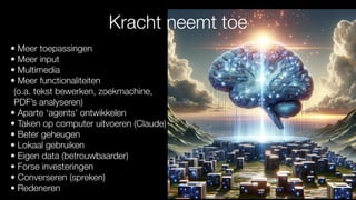 • Meer toepassingen
• Meer input
• Multimedia
• Meer functionaliteiten
(o.a. tekst bewerken, zoekmachine,
PDF’s analyseren)
• Aparte ‘agents’ ontwikkelen
• Taken op computer uitvoeren (Claude)
• Beter geheugen
• Lokaal gebruiken
• Eigen data (betrouwbaarder)
• Forse investeringen
• Converseren (spreken)
• Redeneren
Kracht neemt toe
 