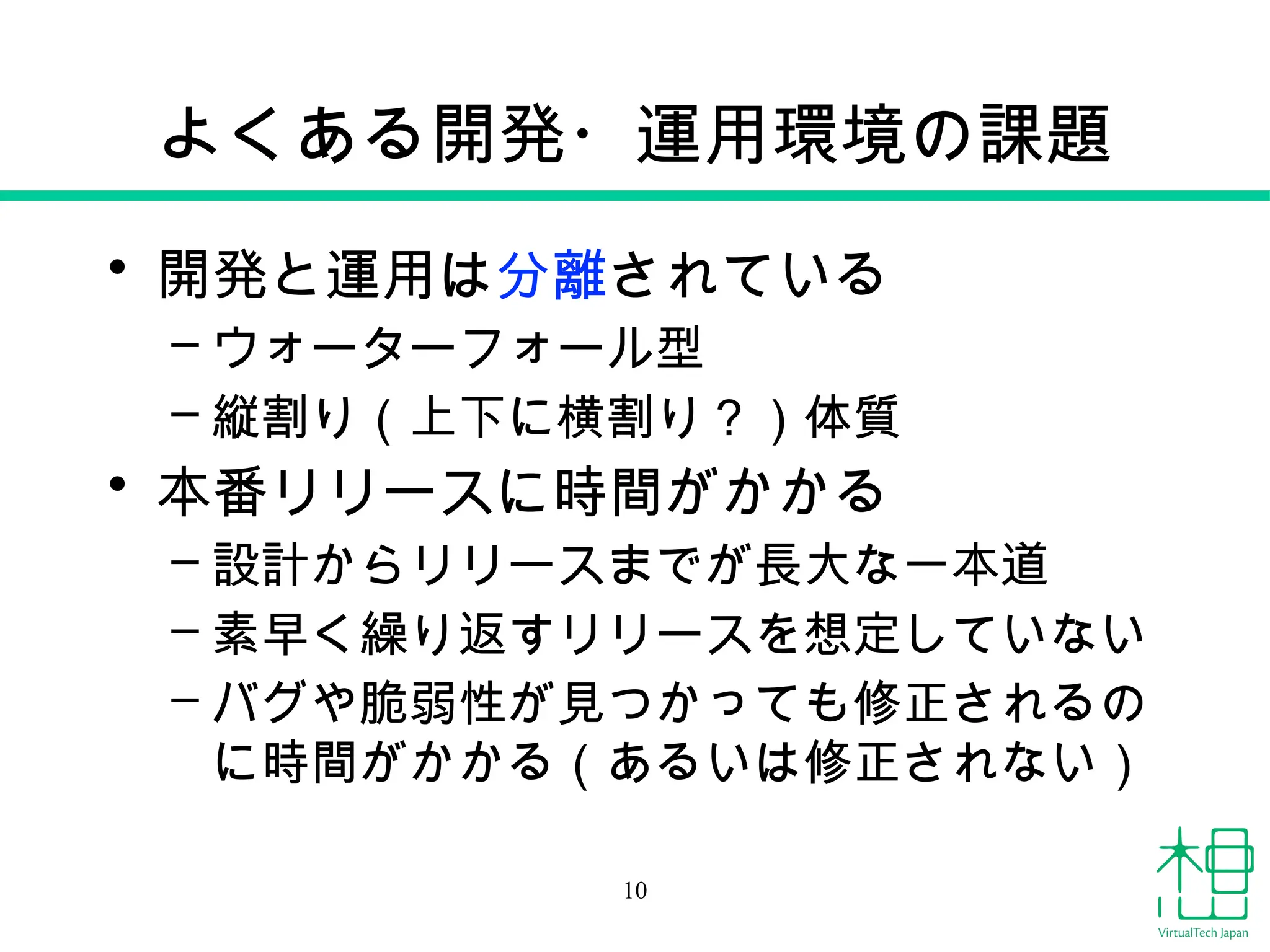 よくある開発・運用環境の課題
• 開発と運用は分離されている
– ウォーターフォール型
– 縦割り（上下に横割り？）体質
• 本番リリースに時間がかかる
– 設計からリリースまでが長大な一本道
– 素早く繰り返すリリースを想定していない
– バグや脆弱性が見つかっても修正されるの
に時間がかかる（あるいは修正されない）
10
 