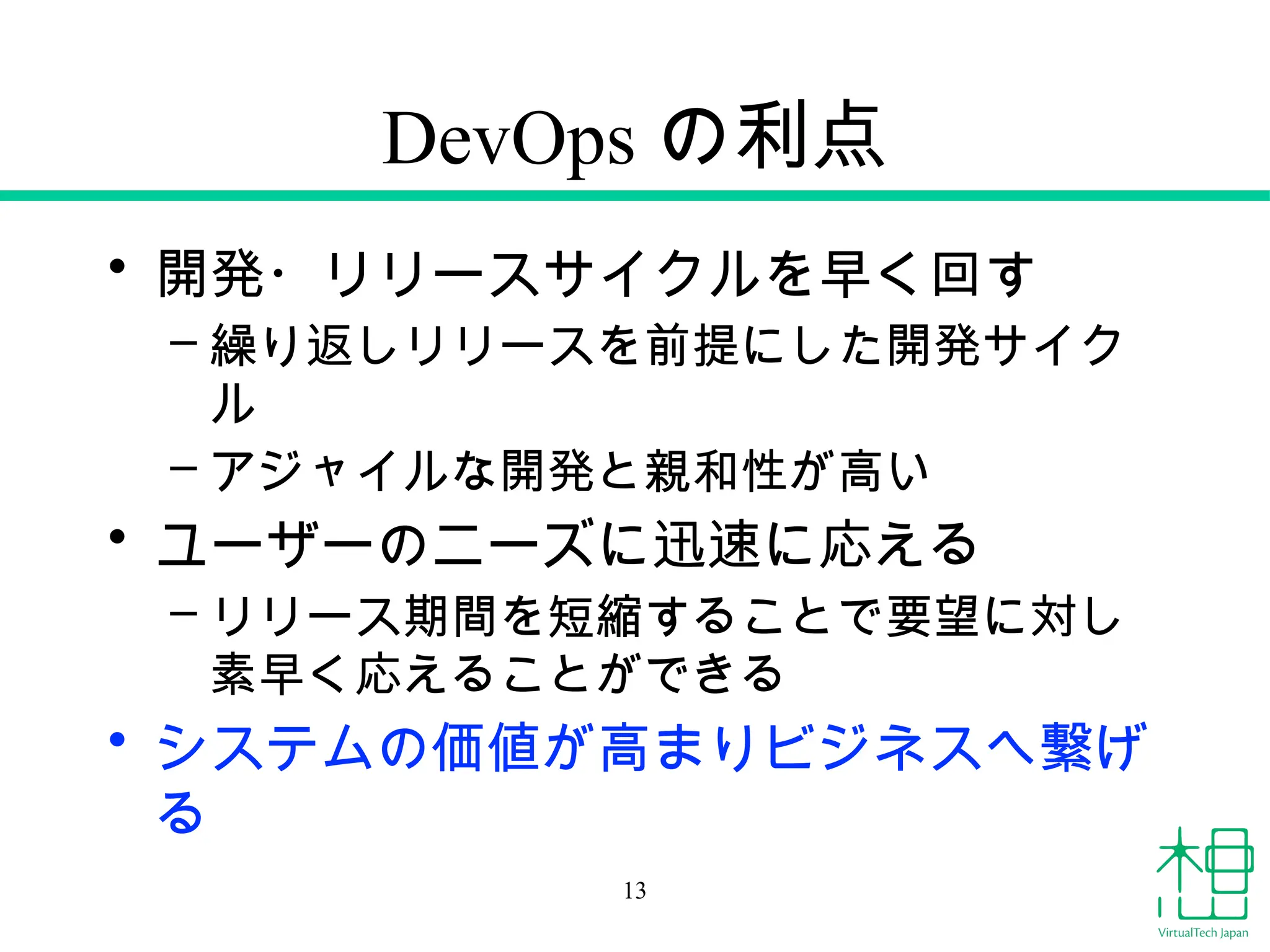 DevOps の利点
• 開発・リリースサイクルを早く回す
– 繰り返しリリースを前提にした開発サイク
ル
– アジャイルな開発と親和性が高い
• ユーザーのニーズに迅速に応える
– リリース期間を短縮することで要望に対し
素早く応えることができる
• システムの価値が高まりビジネスへ繋げ
る
13
 