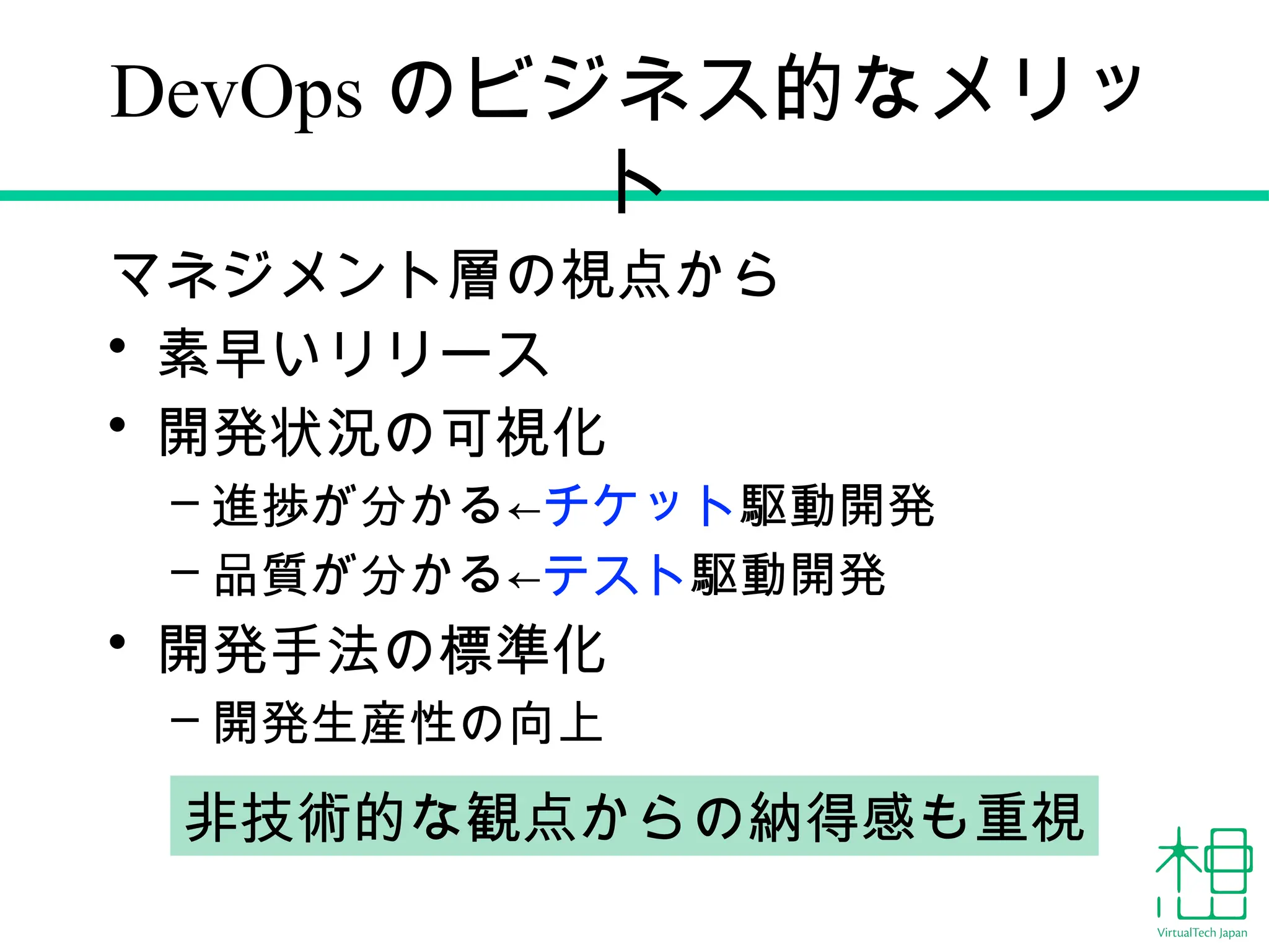 DevOps のビジネス的なメリッ
ト
マネジメント層の視点から
• 素早いリリース
• 開発状況の可視化
– 進捗が分かる←チケット駆動開発
– 品質が分かる←テスト駆動開発
• 開発手法の標準化
– 開発生産性の向上
非技術的な観点からの納得感も重視
 