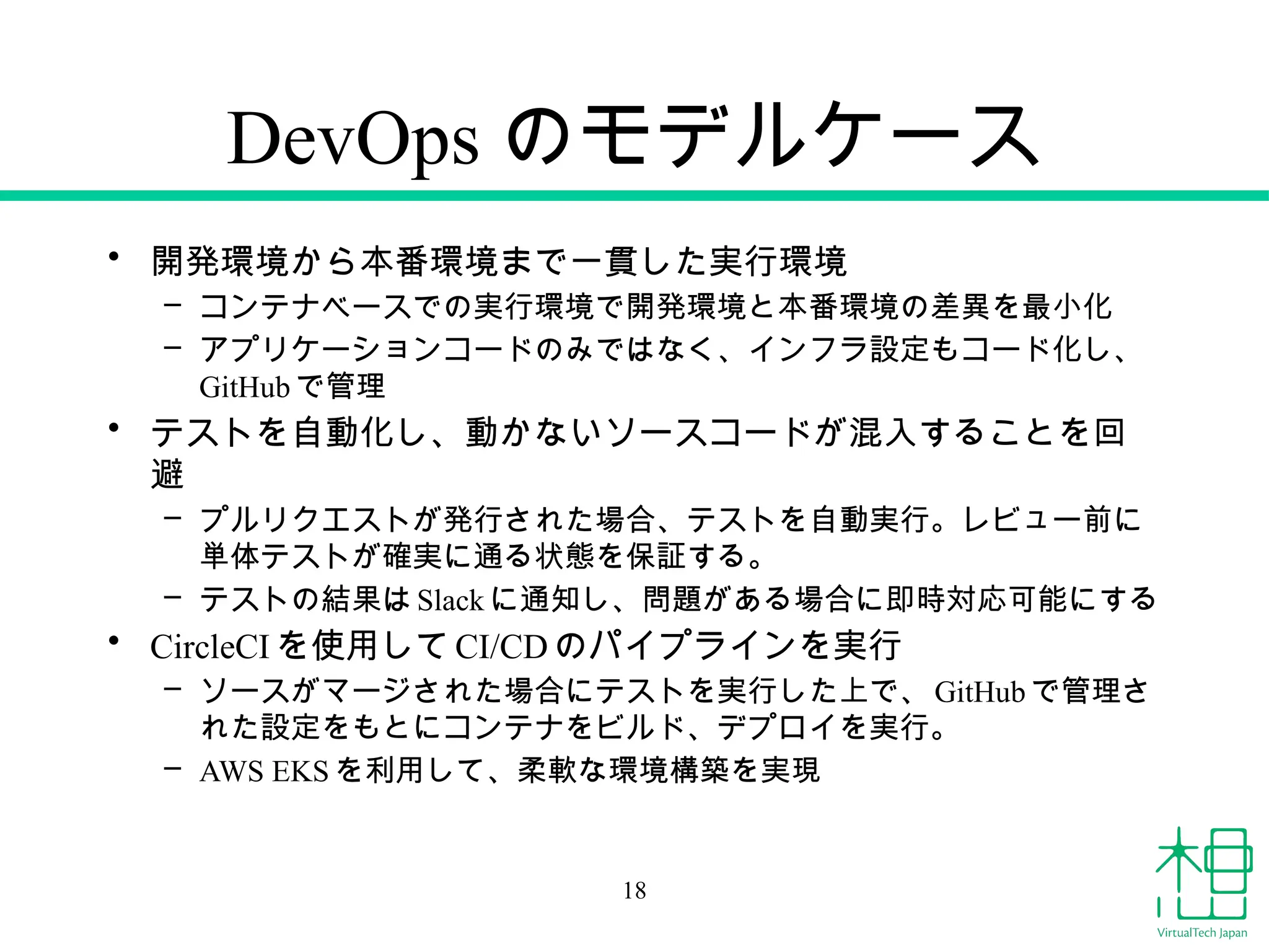 DevOps のモデルケース
• 開発環境から本番環境まで一貫した実行環境
– コンテナベースでの実行環境で開発環境と本番環境の差異を最小化
– アプリケーションコードのみではなく、インフラ設定もコード化し、
GitHub で管理
• テストを自動化し、動かないソースコードが混入することを回
避
– プルリクエストが発行された場合、テストを自動実行。レビュー前に
単体テストが確実に通る状態を保証する。
– テストの結果はSlack に通知し、問題がある場合に即時対応可能にする
• CircleCI を使用してCI/CDのパイプラインを実行
– ソースがマージされた場合にテストを実行した上で、 GitHub で管理さ
れた設定をもとにコンテナをビルド、デプロイを実行。
– AWS EKS を利用して、柔軟な環境構築を実現
18
 