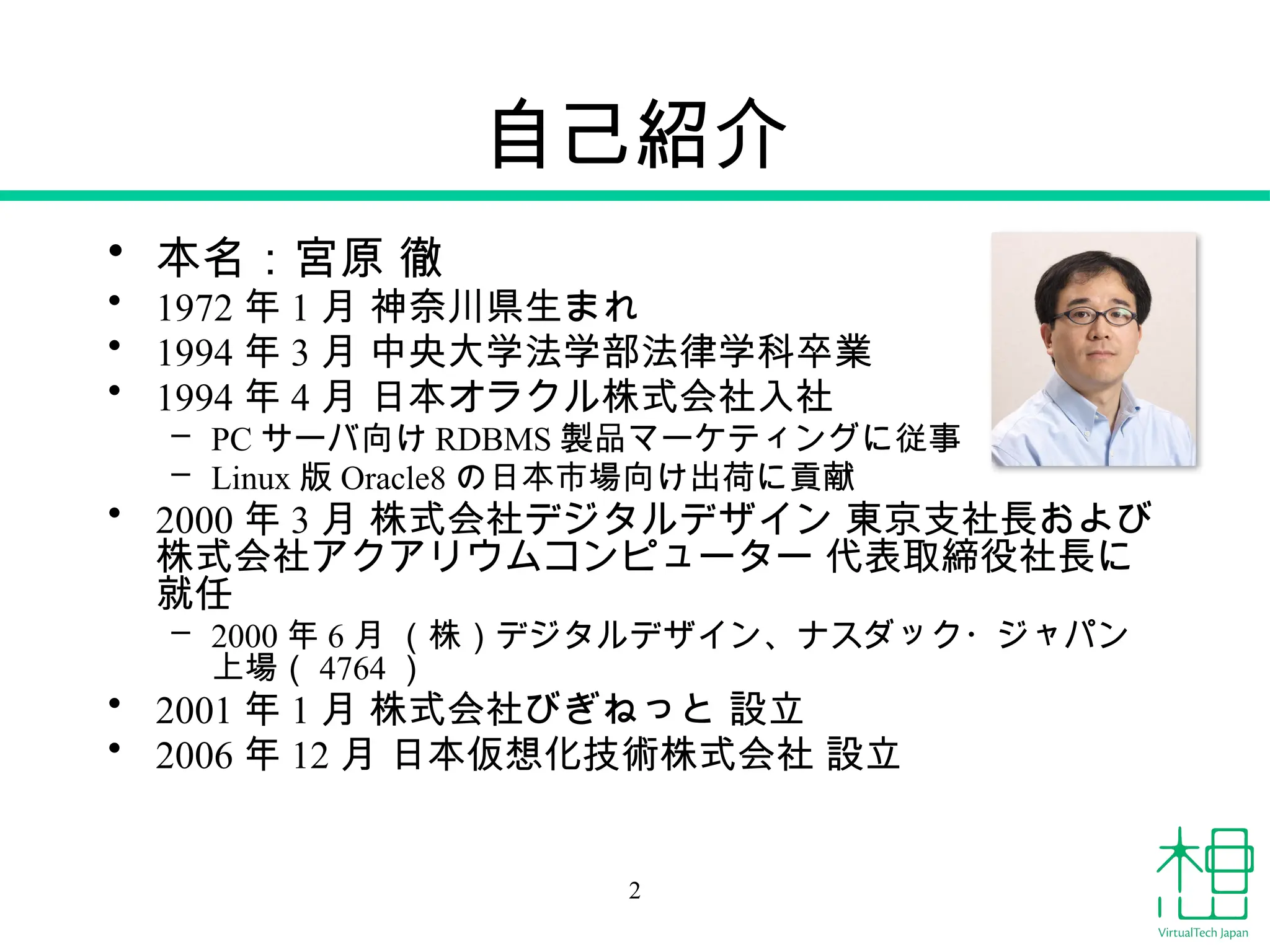 自己紹介
• 本名：宮原 徹
• 1972 年 1 月 神奈川県生まれ
• 1994 年 3 月 中央大学法学部法律学科卒業
• 1994 年 4 月 日本オラクル株式会社入社
– PC サーバ向け RDBMS 製品マーケティングに従事
– Linux 版 Oracle8 の日本市場向け出荷に貢献
• 2000 年 3 月 株式会社デジタルデザイン 東京支社長および
株式会社アクアリウムコンピューター 代表取締役社長に
就任
– 2000 年 6 月 （株）デジタルデザイン、ナスダック・ジャパン
上場（ 4764 ）
• 2001 年 1 月 株式会社びぎねっと 設立
• 2006 年 12 月 日本仮想化技術株式会社 設立
2
 