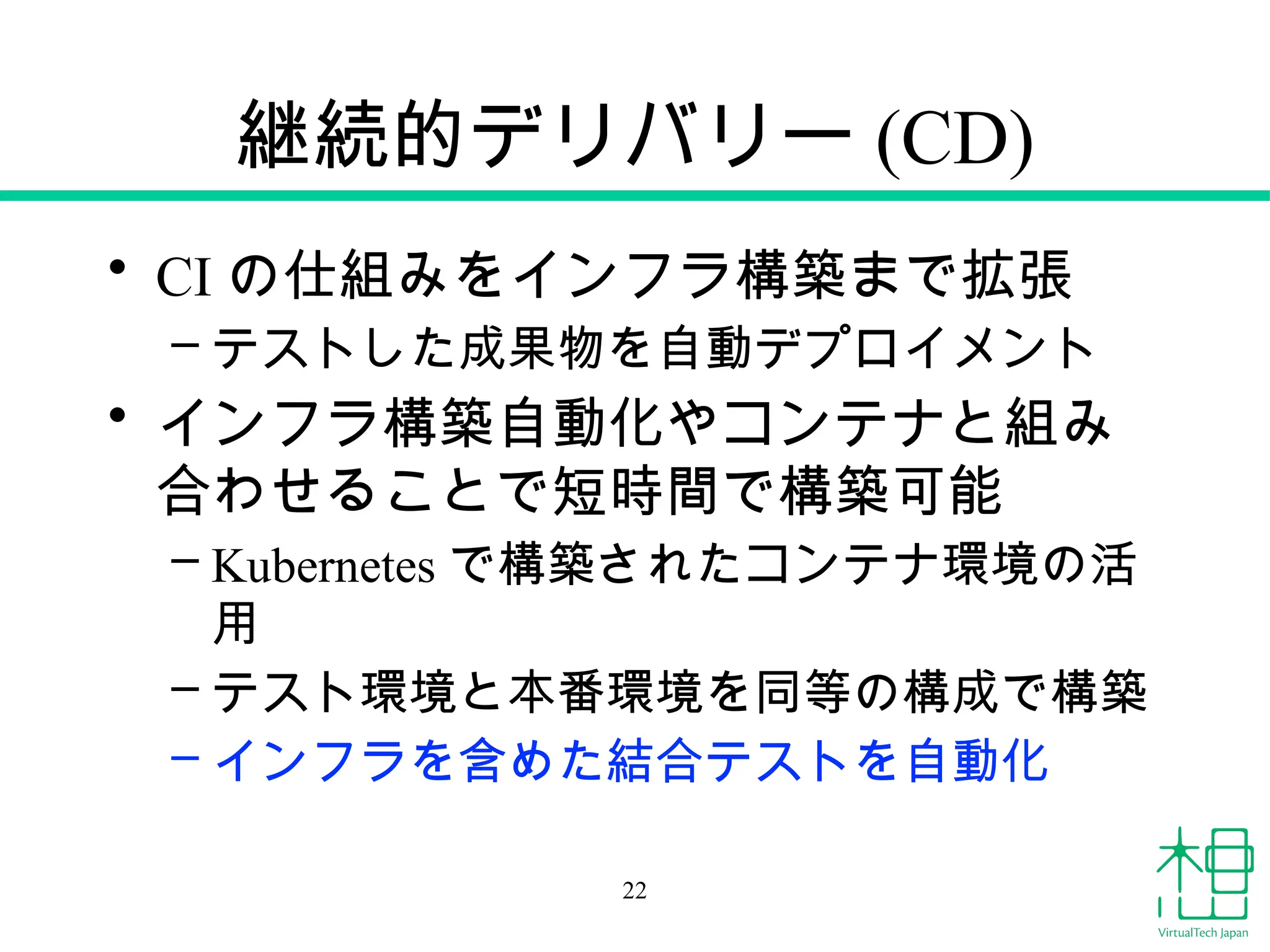 継続的デリバリー (CD)
• CI の仕組みをインフラ構築まで拡張
– テストした成果物を自動デプロイメント
• インフラ構築自動化やコンテナと組み
合わせることで短時間で構築可能
– Kubernetes で構築されたコンテナ環境の活
用
– テスト環境と本番環境を同等の構成で構築
– インフラを含めた結合テストを自動化
22
 