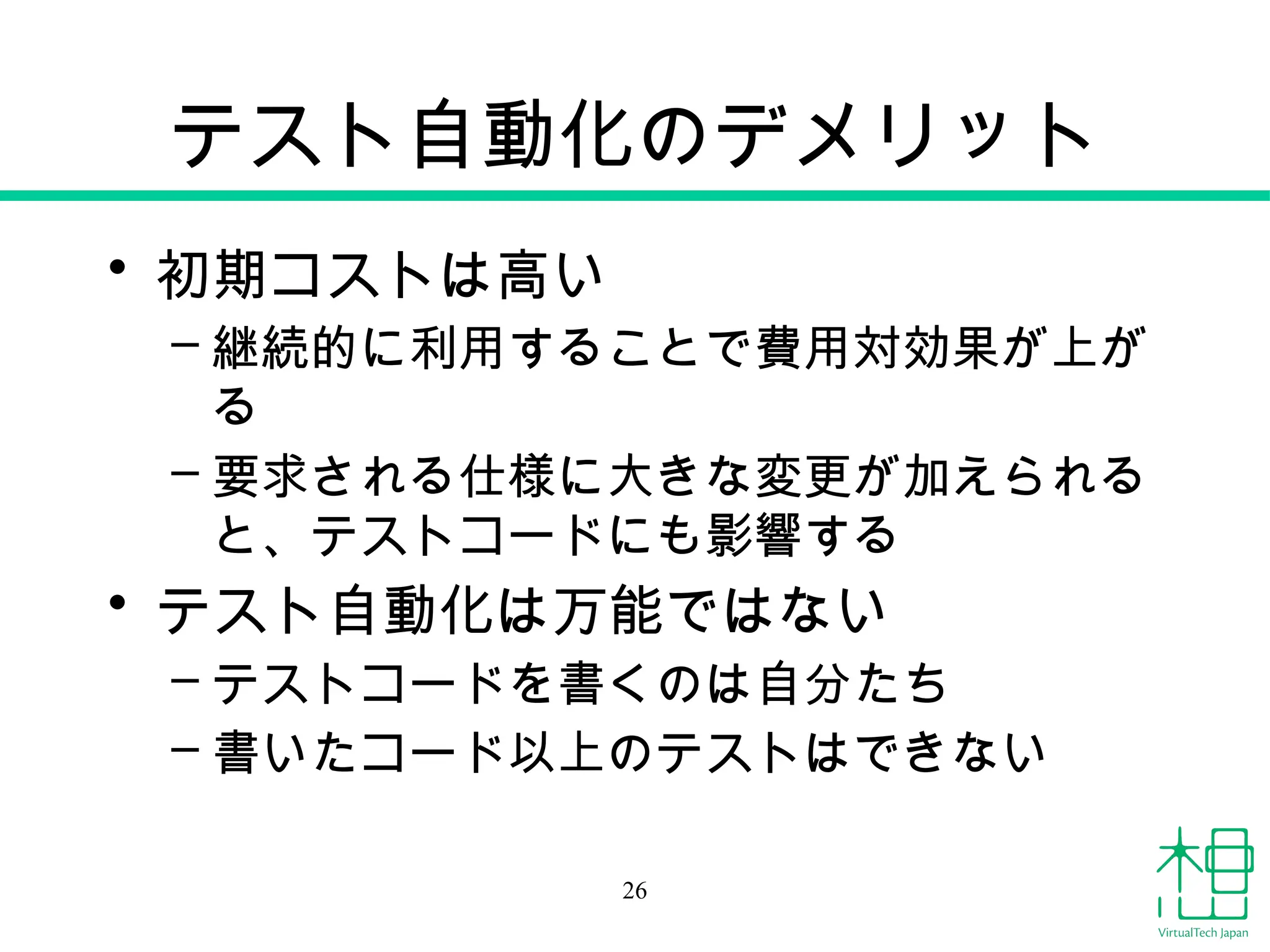 テスト自動化のデメリット
• 初期コストは高い
– 継続的に利用することで費用対効果が上が
る
– 要求される仕様に大きな変更が加えられる
と、テストコードにも影響する
• テスト自動化は万能ではない
– テストコードを書くのは自分たち
– 書いたコード以上のテストはできない
26
 