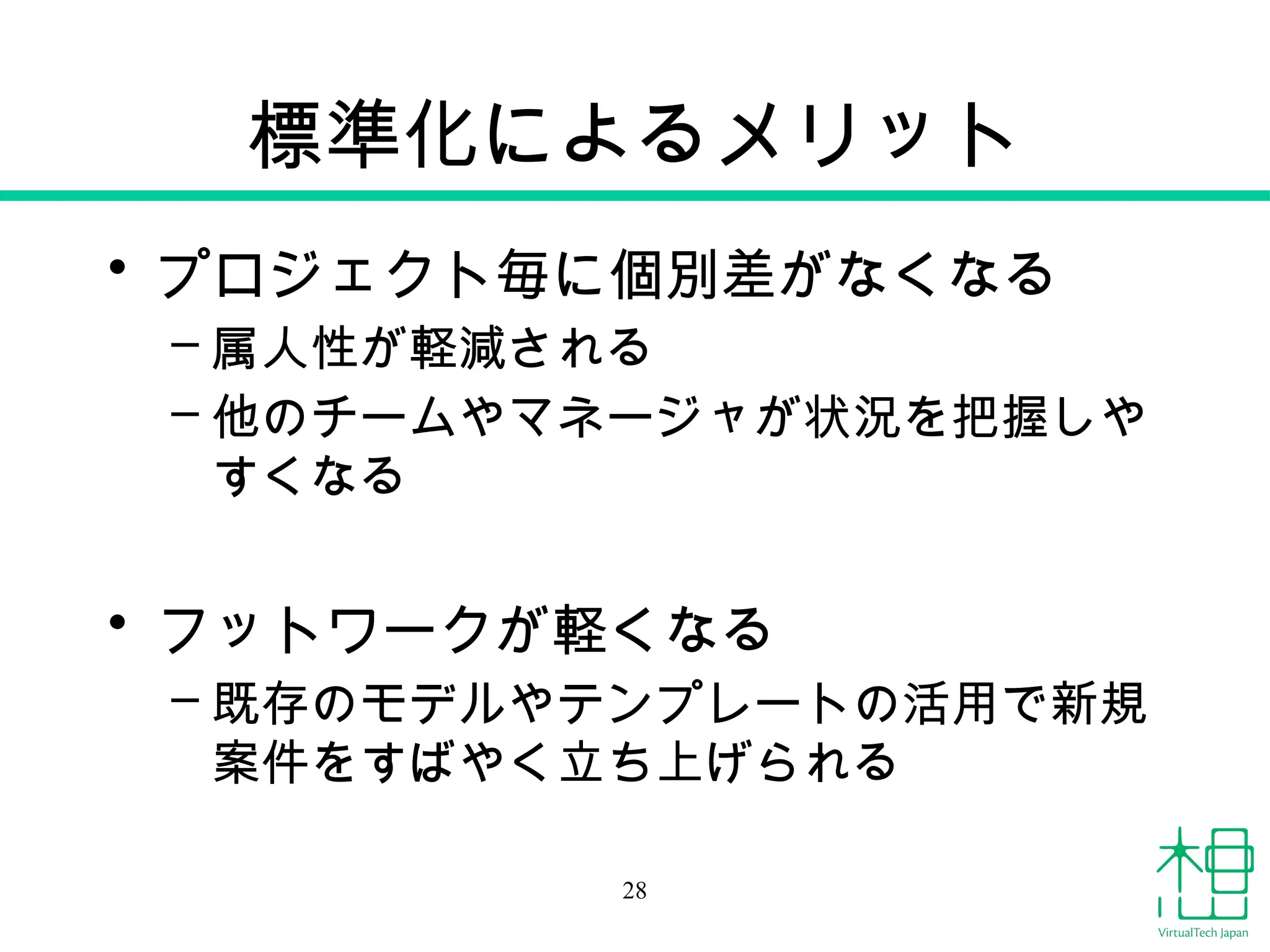 標準化によるメリット
• プロジェクト毎に個別差がなくなる
– 属人性が軽減される
– 他のチームやマネージャが状況を把握しや
すくなる
• フットワークが軽くなる
– 既存のモデルやテンプレートの活用で新規
案件をすばやく立ち上げられる
28
 
