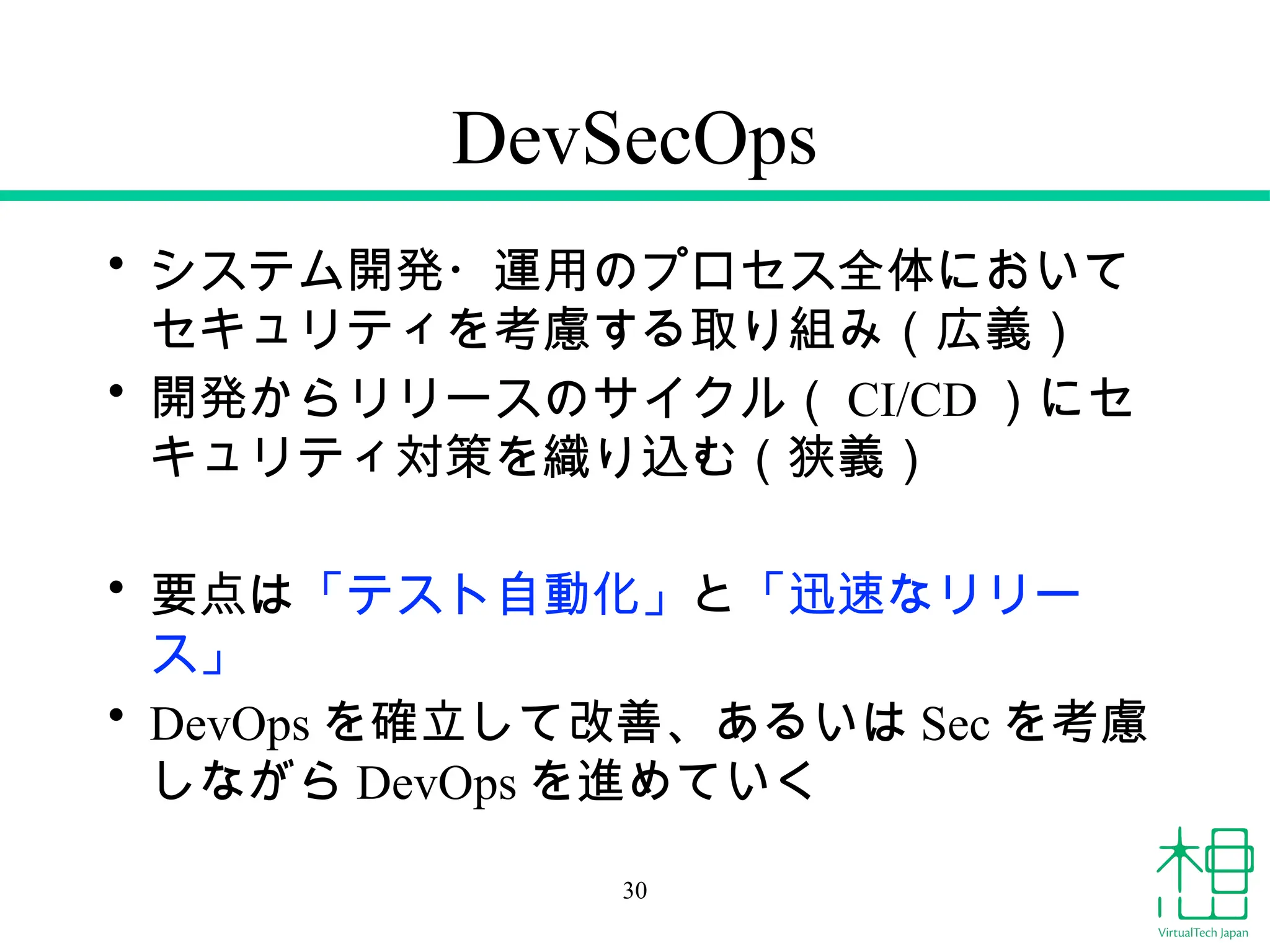 DevSecOps
• システム開発・運用のプロセス全体において
セキュリティを考慮する取り組み（広義）
• 開発からリリースのサイクル（ CI/CD ）にセ
キュリティ対策を織り込む（狭義）
• 要点は「テスト自動化」と「迅速なリリー
ス」
• DevOps を確立して改善、あるいは Sec を考慮
しながら DevOps を進めていく
30
 