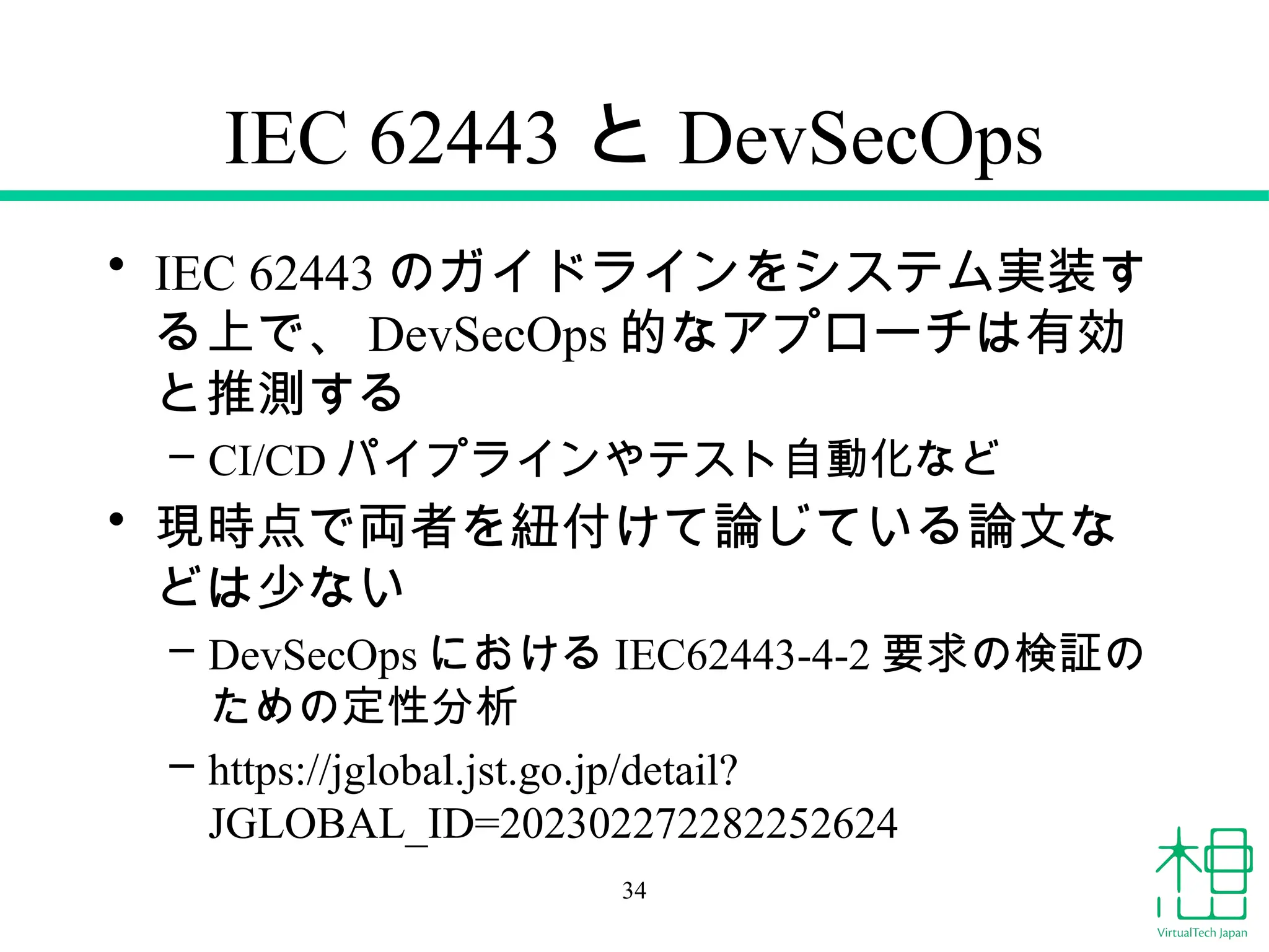 IEC 62443 と DevSecOps
• IEC 62443 のガイドラインをシステム実装す
る上で、 DevSecOps 的なアプローチは有効
と推測する
– CI/CD パイプラインやテスト自動化など
• 現時点で両者を紐付けて論じている論文な
どは少ない
– DevSecOps における IEC62443-4-2 要求の検証の
ための定性分析
– https://jglobal.jst.go.jp/detail?
JGLOBAL_ID=202302272282252624
34
 
