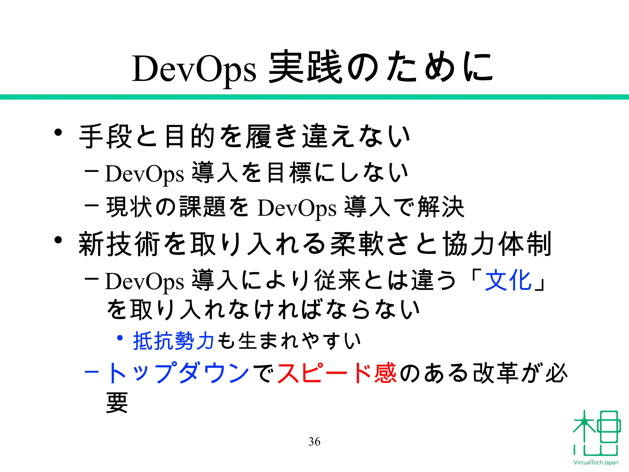 DevOps 実践のために
• 手段と目的を履き違えない
– DevOps 導入を目標にしない
– 現状の課題を DevOps 導入で解決
• 新技術を取り入れる柔軟さと協力体制
– DevOps 導入により従来とは違う「文化」
を取り入れなければならない
• 抵抗勢力も生まれやすい
– トップダウンでスピード感のある改革が必
要
36
 