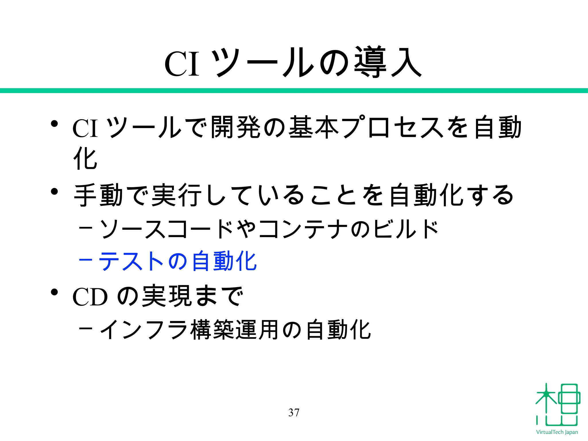 CI ツールの導入
• CI ツールで開発の基本プロセスを自動
化
• 手動で実行していることを自動化する
– ソースコードやコンテナのビルド
– テストの自動化
• CD の実現まで
– インフラ構築運用の自動化
37
 
