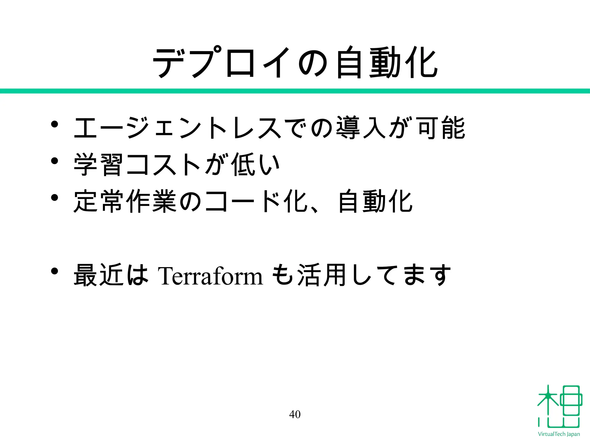 デプロイの自動化
• エージェントレスでの導入が可能
• 学習コストが低い
• 定常作業のコード化、自動化
• 最近は Terraform も活用してます
40
 