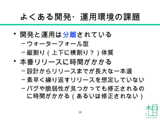 よくある開発・運用環境の課題
• 開発と運用は分離されている
– ウォーターフォール型
– 縦割り（上下に横割り？）体質
• 本番リリースに時間がかかる
– 設計からリリースまでが長大な一本道
– 素早く繰り返すリリースを想定していない
– バグや脆弱性が見つかっても修正されるの
に時間がかかる（あるいは修正されない）
10
 