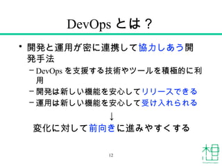 DevOps とは？
• 開発と運用が密に連携して協力しあう開
発手法
– DevOps を支援する技術やツールを積極的に利
用
– 開発は新しい機能を安心してリリースできる
– 運用は新しい機能を安心して受け入れられる
↓
変化に対して前向きに進みやすくする
12
 
