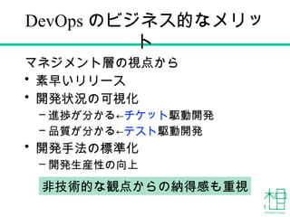 DevOps のビジネス的なメリッ
ト
マネジメント層の視点から
• 素早いリリース
• 開発状況の可視化
– 進捗が分かる←チケット駆動開発
– 品質が分かる←テスト駆動開発
• 開発手法の標準化
– 開発生産性の向上
非技術的な観点からの納得感も重視
 