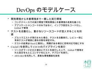 DevOps のモデルケース
• 開発環境から本番環境まで一貫した実行環境
– コンテナベースでの実行環境で開発環境と本番環境の差異を最小化
– アプリケーションコードのみではなく、インフラ設定もコード化し、
GitHub で管理
• テストを自動化し、動かないソースコードが混入することを回
避
– プルリクエストが発行された場合、テストを自動実行。レビュー前に
単体テストが確実に通る状態を保証する。
– テストの結果はSlack に通知し、問題がある場合に即時対応可能にする
• CircleCI を使用してCI/CDのパイプラインを実行
– ソースがマージされた場合にテストを実行した上で、 GitHub で管理さ
れた設定をもとにコンテナをビルド、デプロイを実行。
– AWS EKS を利用して、柔軟な環境構築を実現
18
 