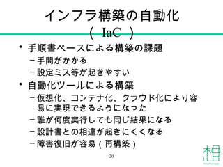 インフラ構築の自動化
（ IaC ）
• 手順書ベースによる構築の課題
– 手間がかかる
– 設定ミス等が起きやすい
• 自動化ツールによる構築
– 仮想化、コンテナ化、クラウド化により容
易に実現できるようになった
– 誰が何度実行しても同じ結果になる
– 設計書との相違が起きにくくなる
– 障害復旧が容易（再構築）
20
 