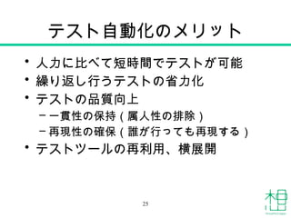 テスト自動化のメリット
• 人力に比べて短時間でテストが可能
• 繰り返し行うテストの省力化
• テストの品質向上
– 一貫性の保持（属人性の排除）
– 再現性の確保（誰が行っても再現する）
• テストツールの再利用、横展開
25
 