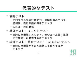 代表的なテスト
• 静的テスト
– プログラムを実行せずコード解析のみでバグ、
脆弱性、表記の揺れ等をチェック
– レビューの自動化
• 単体テスト・ユニットテスト
– 実装した機能（メソッド、モジュール等）単体
で仕様通りに動作するかチェック
• 統合テスト・結合テスト・ End to End テスト
– 実装した機能がうまく連携して動作するか
チェック
27
 