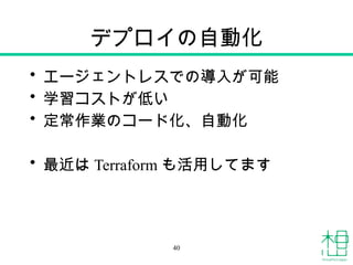 デプロイの自動化
• エージェントレスでの導入が可能
• 学習コストが低い
• 定常作業のコード化、自動化
• 最近は Terraform も活用してます
40
 
