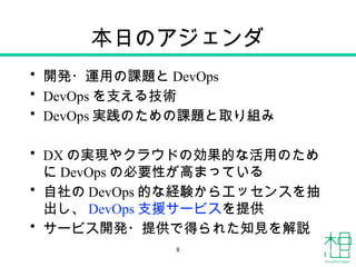 本日のアジェンダ
• 開発・運用の課題と DevOps
• DevOps を支える技術
• DevOps 実践のための課題と取り組み
• DX の実現やクラウドの効果的な活用のため
に DevOps の必要性が高まっている
• 自社の DevOps 的な経験からエッセンスを抽
出し、 DevOps 支援サービスを提供
• サービス開発・提供で得られた知見を解説
8
 