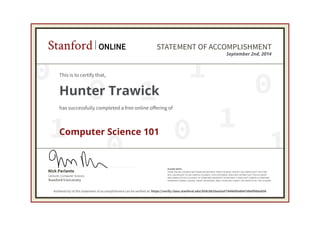 0
0
0 1
0
1
1
0 1
1
Lecturer, Computer Science
Nick Parlante
Stanford University
PLEASE NOTE:
SOME ONLINE COURSES MAY DRAW ON MATERIAL FROM COURSES TAUGHT ON-CAMPUS BUT THEY ARE
NOT EQUIVALENT TO ON-CAMPUS COURSES. THIS STATEMENT DOES NOT AFFIRM THAT THIS STUDENT
WAS ENROLLED AS A STUDENT AT STANFORD UNIVERSITY IN ANY WAY. IT DOES NOT CONFER A STANFORD
UNIVERSITY GRADE, COURSE CREDIT OR DEGREE, AND IT DOES NOT VERIFY THE IDENTITY OF THE STUDENT.
Stanford ONLINE STATEMENT OF ACCOMPLISHMENT
September 2nd, 2014
This is to certify that,
Hunter Trawick
has successfully completed a free online offering of
Computer Science 101
Authenticity of this statement of accomplishment can be verified at: https://verify.class.stanford.edu/SOA/6b20aa5a579d480fa8b47d6ef988a85b
 