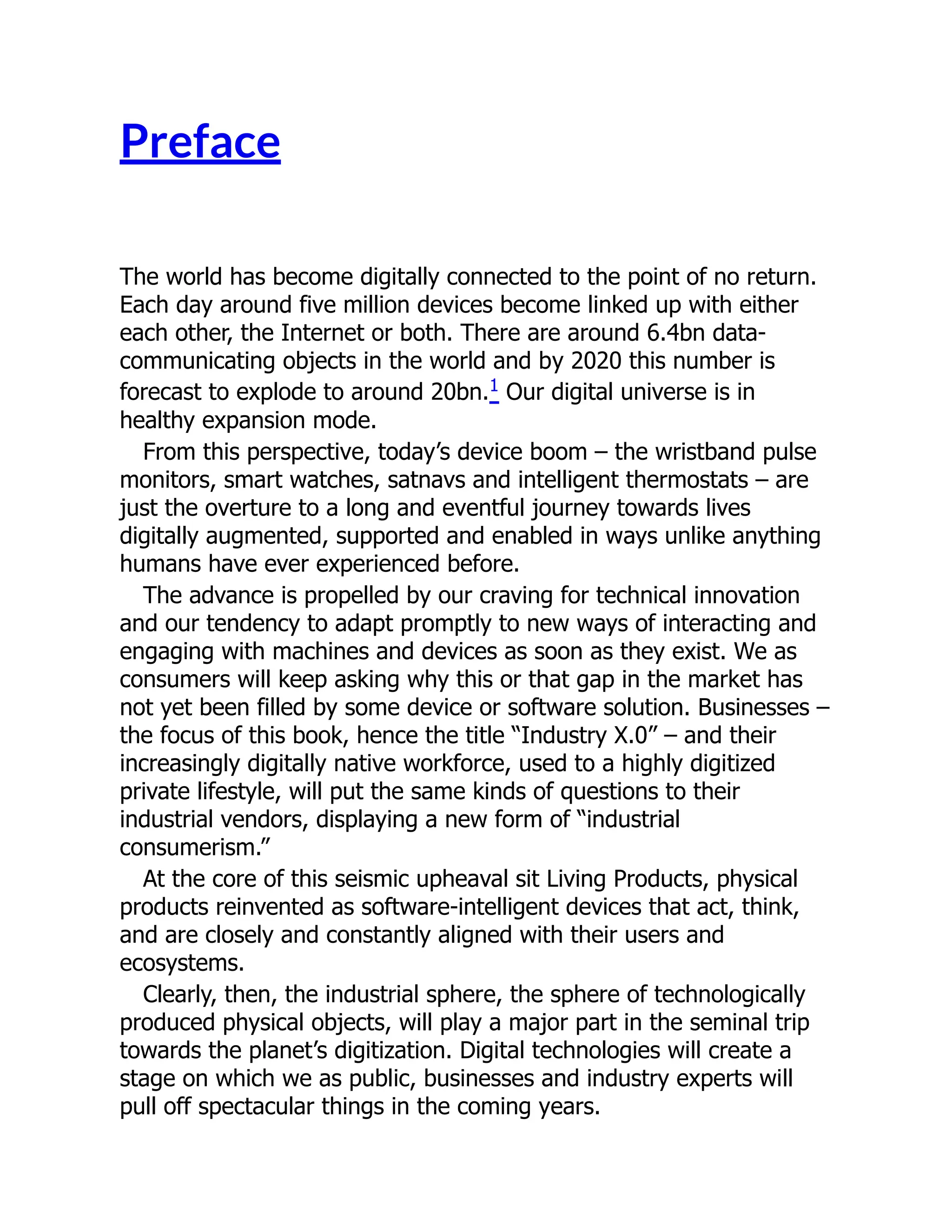 Preface
The world has become digitally connected to the point of no return.
Each day around five million devices become linked up with either
each other, the Internet or both. There are around 6.4bn data-
communicating objects in the world and by 2020 this number is
forecast to explode to around 20bn.1 Our digital universe is in
healthy expansion mode.
From this perspective, today’s device boom – the wristband pulse
monitors, smart watches, satnavs and intelligent thermostats – are
just the overture to a long and eventful journey towards lives
digitally augmented, supported and enabled in ways unlike anything
humans have ever experienced before.
The advance is propelled by our craving for technical innovation
and our tendency to adapt promptly to new ways of interacting and
engaging with machines and devices as soon as they exist. We as
consumers will keep asking why this or that gap in the market has
not yet been filled by some device or software solution. Businesses –
the focus of this book, hence the title “Industry X.0” – and their
increasingly digitally native workforce, used to a highly digitized
private lifestyle, will put the same kinds of questions to their
industrial vendors, displaying a new form of “industrial
consumerism.”
At the core of this seismic upheaval sit Living Products, physical
products reinvented as software-intelligent devices that act, think,
and are closely and constantly aligned with their users and
ecosystems.
Clearly, then, the industrial sphere, the sphere of technologically
produced physical objects, will play a major part in the seminal trip
towards the planet’s digitization. Digital technologies will create a
stage on which we as public, businesses and industry experts will
pull off spectacular things in the coming years.
 