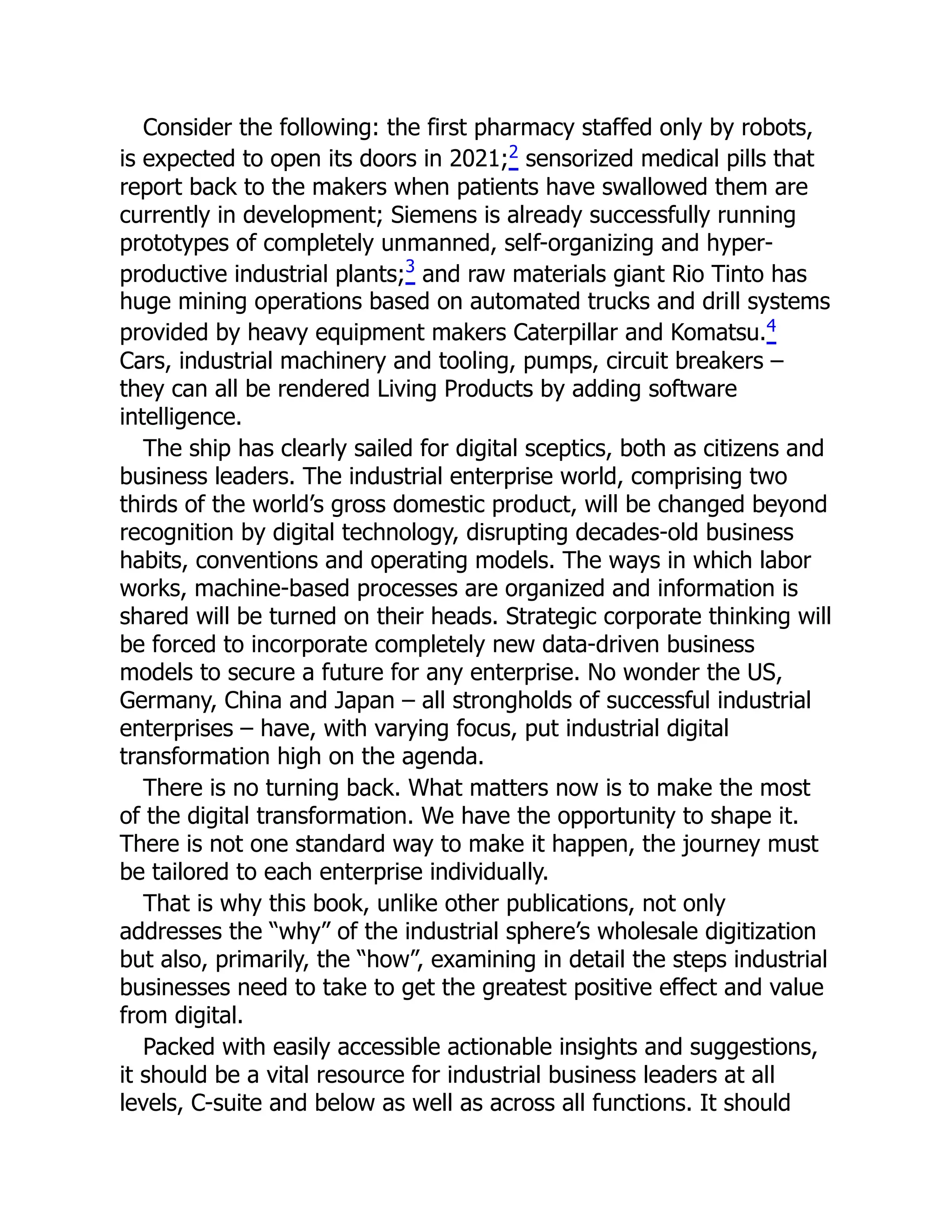 Consider the following: the first pharmacy staffed only by robots,
is expected to open its doors in 2021;2 sensorized medical pills that
report back to the makers when patients have swallowed them are
currently in development; Siemens is already successfully running
prototypes of completely unmanned, self-organizing and hyper-
productive industrial plants;3
and raw materials giant Rio Tinto has
huge mining operations based on automated trucks and drill systems
provided by heavy equipment makers Caterpillar and Komatsu.4
Cars, industrial machinery and tooling, pumps, circuit breakers –
they can all be rendered Living Products by adding software
intelligence.
The ship has clearly sailed for digital sceptics, both as citizens and
business leaders. The industrial enterprise world, comprising two
thirds of the world’s gross domestic product, will be changed beyond
recognition by digital technology, disrupting decades-old business
habits, conventions and operating models. The ways in which labor
works, machine-based processes are organized and information is
shared will be turned on their heads. Strategic corporate thinking will
be forced to incorporate completely new data-driven business
models to secure a future for any enterprise. No wonder the US,
Germany, China and Japan – all strongholds of successful industrial
enterprises – have, with varying focus, put industrial digital
transformation high on the agenda.
There is no turning back. What matters now is to make the most
of the digital transformation. We have the opportunity to shape it.
There is not one standard way to make it happen, the journey must
be tailored to each enterprise individually.
That is why this book, unlike other publications, not only
addresses the “why” of the industrial sphere’s wholesale digitization
but also, primarily, the “how”, examining in detail the steps industrial
businesses need to take to get the greatest positive effect and value
from digital.
Packed with easily accessible actionable insights and suggestions,
it should be a vital resource for industrial business leaders at all
levels, C-suite and below as well as across all functions. It should
 