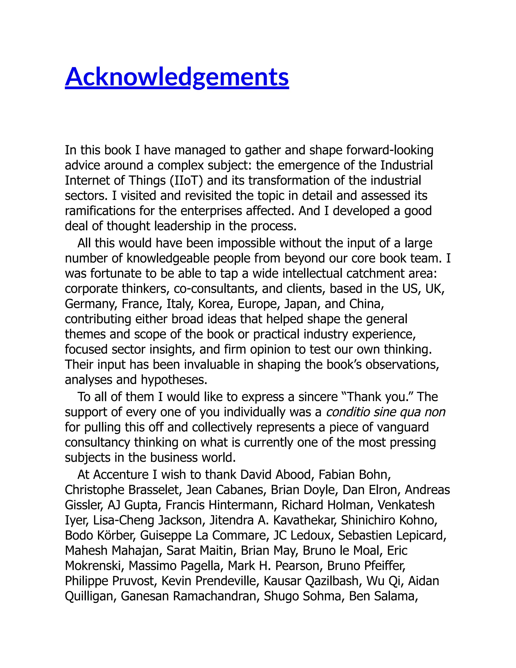 Acknowledgements
In this book I have managed to gather and shape forward-looking
advice around a complex subject: the emergence of the Industrial
Internet of Things (IIoT) and its transformation of the industrial
sectors. I visited and revisited the topic in detail and assessed its
ramifications for the enterprises affected. And I developed a good
deal of thought leadership in the process.
All this would have been impossible without the input of a large
number of knowledgeable people from beyond our core book team. I
was fortunate to be able to tap a wide intellectual catchment area:
corporate thinkers, co-consultants, and clients, based in the US, UK,
Germany, France, Italy, Korea, Europe, Japan, and China,
contributing either broad ideas that helped shape the general
themes and scope of the book or practical industry experience,
focused sector insights, and firm opinion to test our own thinking.
Their input has been invaluable in shaping the book’s observations,
analyses and hypotheses.
To all of them I would like to express a sincere “Thank you.” The
support of every one of you individually was a conditio sine qua non
for pulling this off and collectively represents a piece of vanguard
consultancy thinking on what is currently one of the most pressing
subjects in the business world.
At Accenture I wish to thank David Abood, Fabian Bohn,
Christophe Brasselet, Jean Cabanes, Brian Doyle, Dan Elron, Andreas
Gissler, AJ Gupta, Francis Hintermann, Richard Holman, Venkatesh
Iyer, Lisa-Cheng Jackson, Jitendra A. Kavathekar, Shinichiro Kohno,
Bodo Körber, Guiseppe La Commare, JC Ledoux, Sebastien Lepicard,
Mahesh Mahajan, Sarat Maitin, Brian May, Bruno le Moal, Eric
Mokrenski, Massimo Pagella, Mark H. Pearson, Bruno Pfeiffer,
Philippe Pruvost, Kevin Prendeville, Kausar Qazilbash, Wu Qi, Aidan
Quilligan, Ganesan Ramachandran, Shugo Sohma, Ben Salama,
 