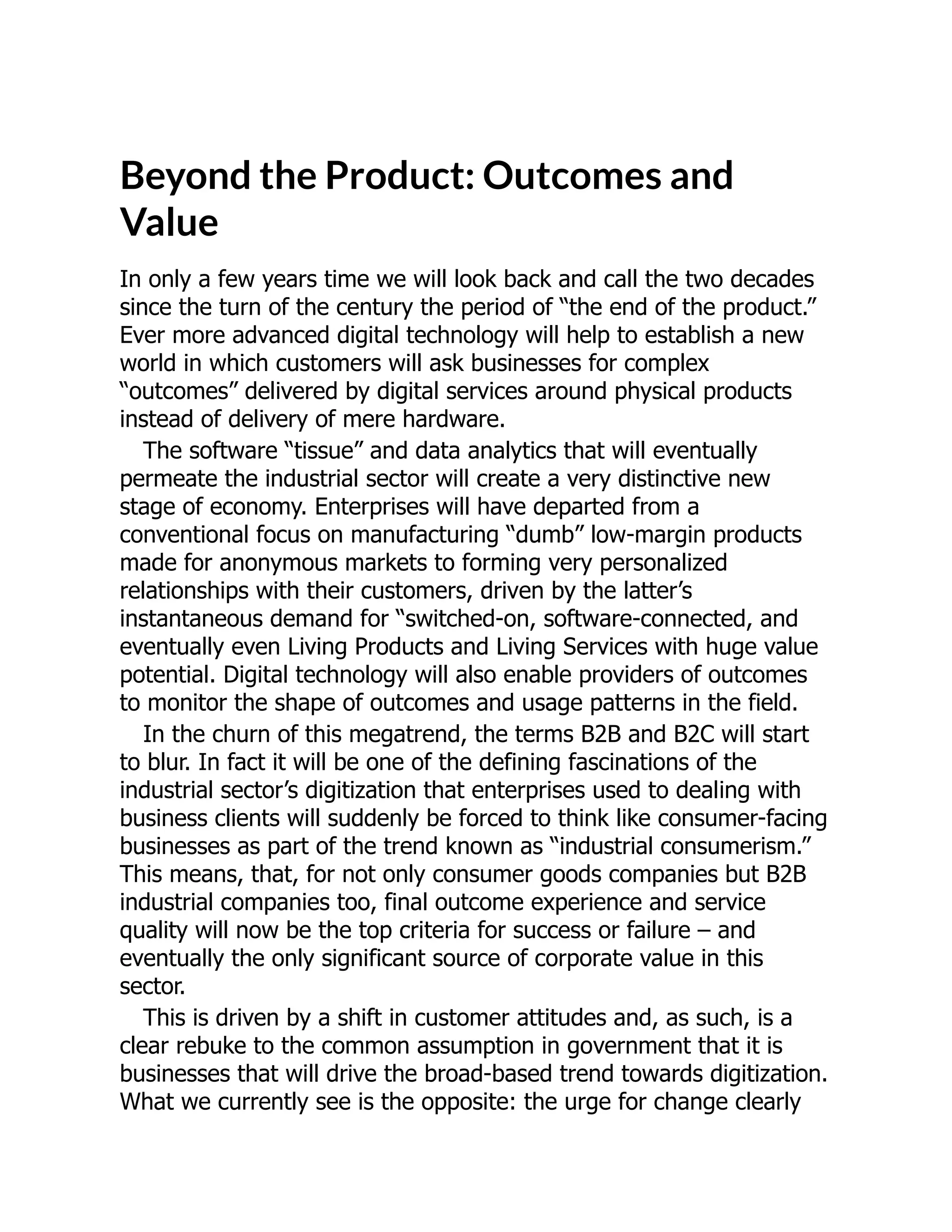 Beyond the Product: Outcomes and
Value
In only a few years time we will look back and call the two decades
since the turn of the century the period of “the end of the product.”
Ever more advanced digital technology will help to establish a new
world in which customers will ask businesses for complex
“outcomes” delivered by digital services around physical products
instead of delivery of mere hardware.
The software “tissue” and data analytics that will eventually
permeate the industrial sector will create a very distinctive new
stage of economy. Enterprises will have departed from a
conventional focus on manufacturing “dumb” low-margin products
made for anonymous markets to forming very personalized
relationships with their customers, driven by the latter’s
instantaneous demand for “switched-on, software-connected, and
eventually even Living Products and Living Services with huge value
potential. Digital technology will also enable providers of outcomes
to monitor the shape of outcomes and usage patterns in the field.
In the churn of this megatrend, the terms B2B and B2C will start
to blur. In fact it will be one of the defining fascinations of the
industrial sector’s digitization that enterprises used to dealing with
business clients will suddenly be forced to think like consumer-facing
businesses as part of the trend known as “industrial consumerism.”
This means, that, for not only consumer goods companies but B2B
industrial companies too, final outcome experience and service
quality will now be the top criteria for success or failure – and
eventually the only significant source of corporate value in this
sector.
This is driven by a shift in customer attitudes and, as such, is a
clear rebuke to the common assumption in government that it is
businesses that will drive the broad-based trend towards digitization.
What we currently see is the opposite: the urge for change clearly
 
