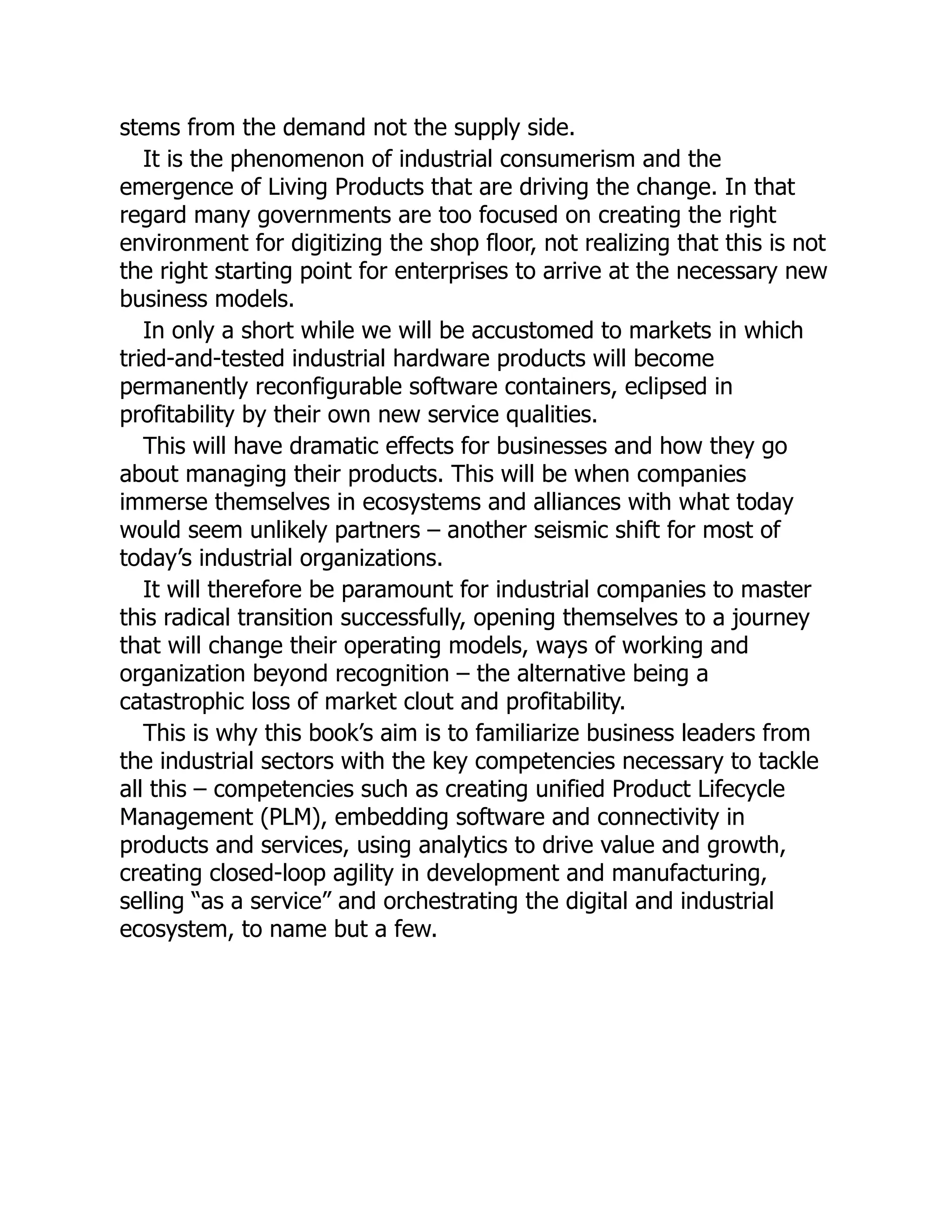 stems from the demand not the supply side.
It is the phenomenon of industrial consumerism and the
emergence of Living Products that are driving the change. In that
regard many governments are too focused on creating the right
environment for digitizing the shop floor, not realizing that this is not
the right starting point for enterprises to arrive at the necessary new
business models.
In only a short while we will be accustomed to markets in which
tried-and-tested industrial hardware products will become
permanently reconfigurable software containers, eclipsed in
profitability by their own new service qualities.
This will have dramatic effects for businesses and how they go
about managing their products. This will be when companies
immerse themselves in ecosystems and alliances with what today
would seem unlikely partners – another seismic shift for most of
today’s industrial organizations.
It will therefore be paramount for industrial companies to master
this radical transition successfully, opening themselves to a journey
that will change their operating models, ways of working and
organization beyond recognition – the alternative being a
catastrophic loss of market clout and profitability.
This is why this book’s aim is to familiarize business leaders from
the industrial sectors with the key competencies necessary to tackle
all this – competencies such as creating unified Product Lifecycle
Management (PLM), embedding software and connectivity in
products and services, using analytics to drive value and growth,
creating closed-loop agility in development and manufacturing,
selling “as a service” and orchestrating the digital and industrial
ecosystem, to name but a few.
 
