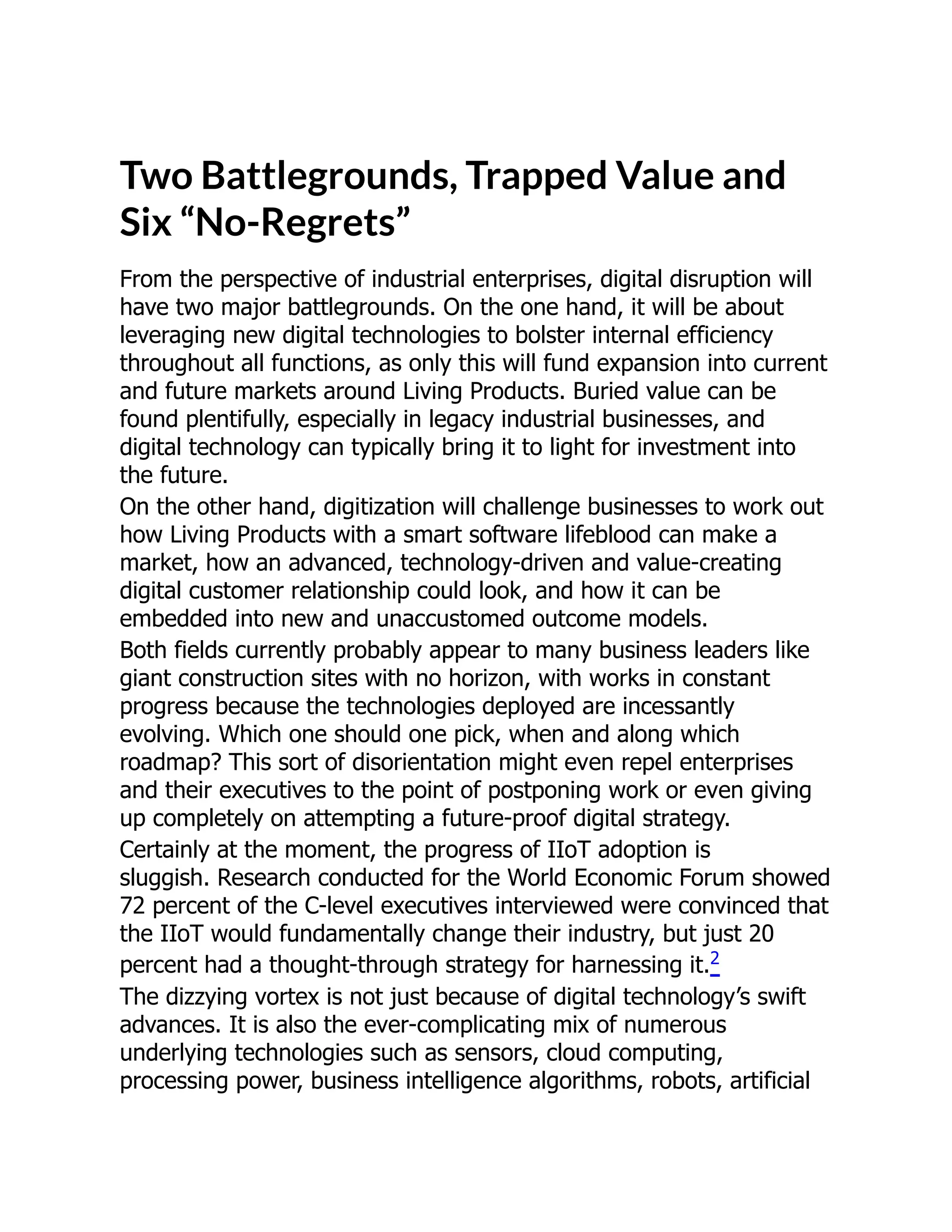 Two Battlegrounds, Trapped Value and
Six “No-Regrets”
From the perspective of industrial enterprises, digital disruption will
have two major battlegrounds. On the one hand, it will be about
leveraging new digital technologies to bolster internal efficiency
throughout all functions, as only this will fund expansion into current
and future markets around Living Products. Buried value can be
found plentifully, especially in legacy industrial businesses, and
digital technology can typically bring it to light for investment into
the future.
On the other hand, digitization will challenge businesses to work out
how Living Products with a smart software lifeblood can make a
market, how an advanced, technology-driven and value-creating
digital customer relationship could look, and how it can be
embedded into new and unaccustomed outcome models.
Both fields currently probably appear to many business leaders like
giant construction sites with no horizon, with works in constant
progress because the technologies deployed are incessantly
evolving. Which one should one pick, when and along which
roadmap? This sort of disorientation might even repel enterprises
and their executives to the point of postponing work or even giving
up completely on attempting a future-proof digital strategy.
Certainly at the moment, the progress of IIoT adoption is
sluggish. Research conducted for the World Economic Forum showed
72 percent of the C-level executives interviewed were convinced that
the IIoT would fundamentally change their industry, but just 20
percent had a thought-through strategy for harnessing it.2
The dizzying vortex is not just because of digital technology’s swift
advances. It is also the ever-complicating mix of numerous
underlying technologies such as sensors, cloud computing,
processing power, business intelligence algorithms, robots, artificial
 