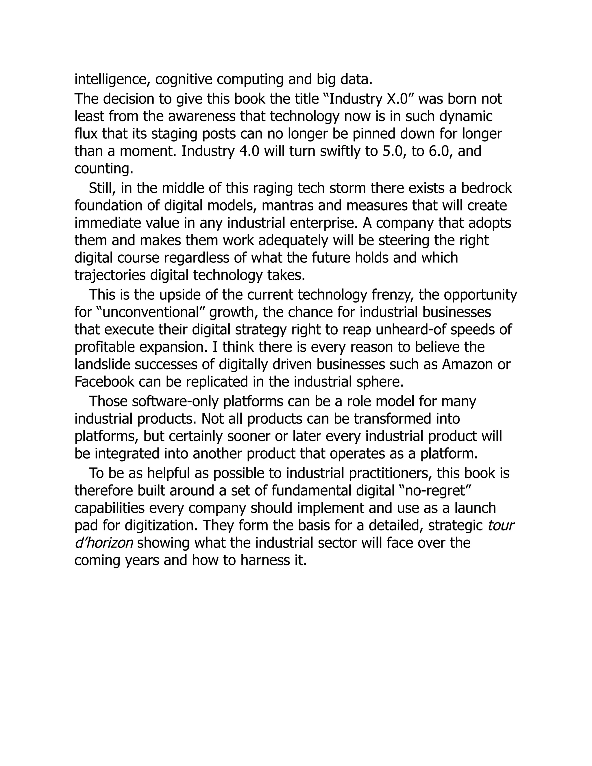 intelligence, cognitive computing and big data.
The decision to give this book the title “Industry X.0” was born not
least from the awareness that technology now is in such dynamic
flux that its staging posts can no longer be pinned down for longer
than a moment. Industry 4.0 will turn swiftly to 5.0, to 6.0, and
counting.
Still, in the middle of this raging tech storm there exists a bedrock
foundation of digital models, mantras and measures that will create
immediate value in any industrial enterprise. A company that adopts
them and makes them work adequately will be steering the right
digital course regardless of what the future holds and which
trajectories digital technology takes.
This is the upside of the current technology frenzy, the opportunity
for “unconventional” growth, the chance for industrial businesses
that execute their digital strategy right to reap unheard-of speeds of
profitable expansion. I think there is every reason to believe the
landslide successes of digitally driven businesses such as Amazon or
Facebook can be replicated in the industrial sphere.
Those software-only platforms can be a role model for many
industrial products. Not all products can be transformed into
platforms, but certainly sooner or later every industrial product will
be integrated into another product that operates as a platform.
To be as helpful as possible to industrial practitioners, this book is
therefore built around a set of fundamental digital “no-regret”
capabilities every company should implement and use as a launch
pad for digitization. They form the basis for a detailed, strategic tour
d’horizon showing what the industrial sector will face over the
coming years and how to harness it.
 