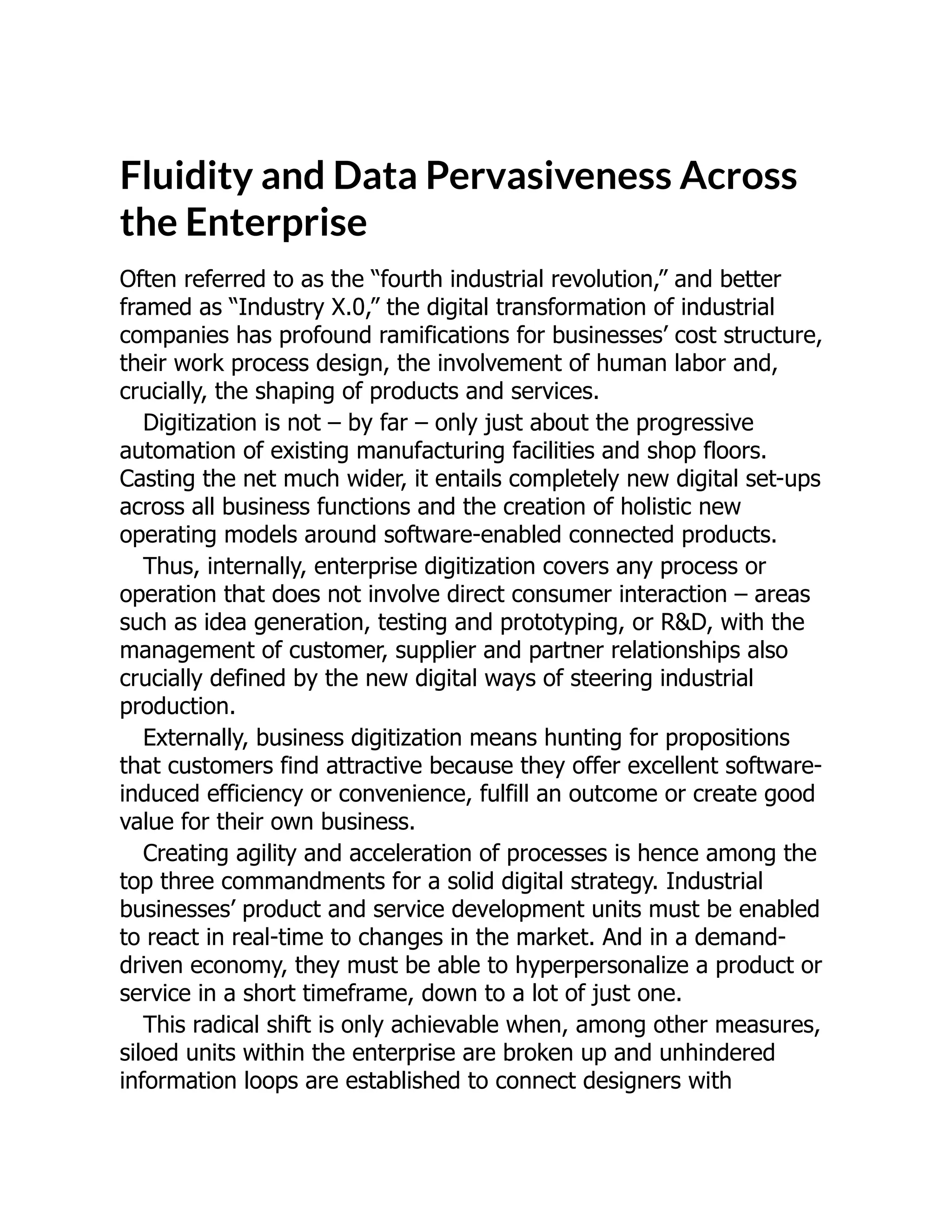 Fluidity and Data Pervasiveness Across
the Enterprise
Often referred to as the “fourth industrial revolution,” and better
framed as “Industry X.0,” the digital transformation of industrial
companies has profound ramifications for businesses’ cost structure,
their work process design, the involvement of human labor and,
crucially, the shaping of products and services.
Digitization is not – by far – only just about the progressive
automation of existing manufacturing facilities and shop floors.
Casting the net much wider, it entails completely new digital set-ups
across all business functions and the creation of holistic new
operating models around software-enabled connected products.
Thus, internally, enterprise digitization covers any process or
operation that does not involve direct consumer interaction – areas
such as idea generation, testing and prototyping, or R&D, with the
management of customer, supplier and partner relationships also
crucially defined by the new digital ways of steering industrial
production.
Externally, business digitization means hunting for propositions
that customers find attractive because they offer excellent software-
induced efficiency or convenience, fulfill an outcome or create good
value for their own business.
Creating agility and acceleration of processes is hence among the
top three commandments for a solid digital strategy. Industrial
businesses’ product and service development units must be enabled
to react in real-time to changes in the market. And in a demand-
driven economy, they must be able to hyperpersonalize a product or
service in a short timeframe, down to a lot of just one.
This radical shift is only achievable when, among other measures,
siloed units within the enterprise are broken up and unhindered
information loops are established to connect designers with
 