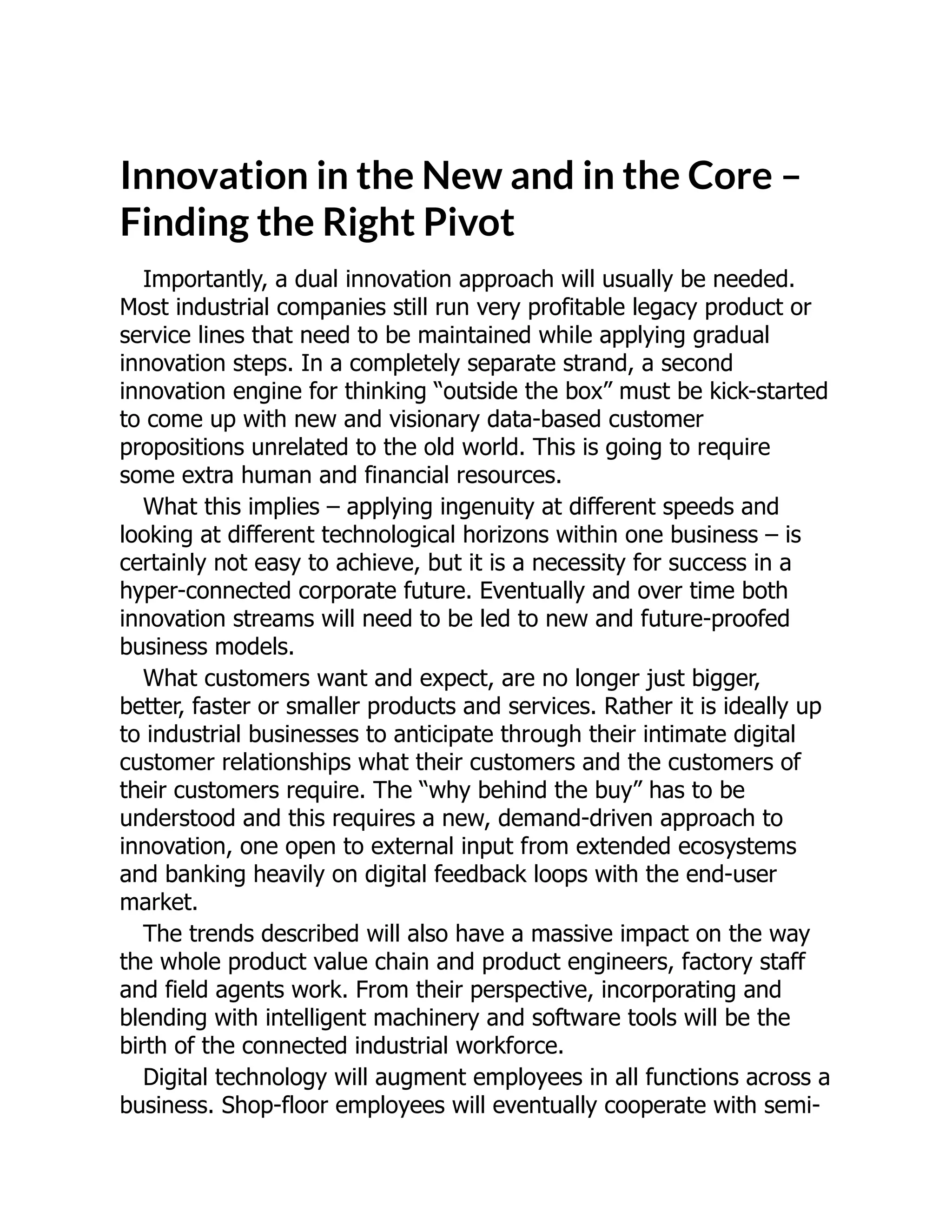 Innovation in the New and in the Core –
Finding the Right Pivot
Importantly, a dual innovation approach will usually be needed.
Most industrial companies still run very profitable legacy product or
service lines that need to be maintained while applying gradual
innovation steps. In a completely separate strand, a second
innovation engine for thinking “outside the box” must be kick-started
to come up with new and visionary data-based customer
propositions unrelated to the old world. This is going to require
some extra human and financial resources.
What this implies – applying ingenuity at different speeds and
looking at different technological horizons within one business – is
certainly not easy to achieve, but it is a necessity for success in a
hyper-connected corporate future. Eventually and over time both
innovation streams will need to be led to new and future-proofed
business models.
What customers want and expect, are no longer just bigger,
better, faster or smaller products and services. Rather it is ideally up
to industrial businesses to anticipate through their intimate digital
customer relationships what their customers and the customers of
their customers require. The “why behind the buy” has to be
understood and this requires a new, demand-driven approach to
innovation, one open to external input from extended ecosystems
and banking heavily on digital feedback loops with the end-user
market.
The trends described will also have a massive impact on the way
the whole product value chain and product engineers, factory staff
and field agents work. From their perspective, incorporating and
blending with intelligent machinery and software tools will be the
birth of the connected industrial workforce.
Digital technology will augment employees in all functions across a
business. Shop-floor employees will eventually cooperate with semi-
 