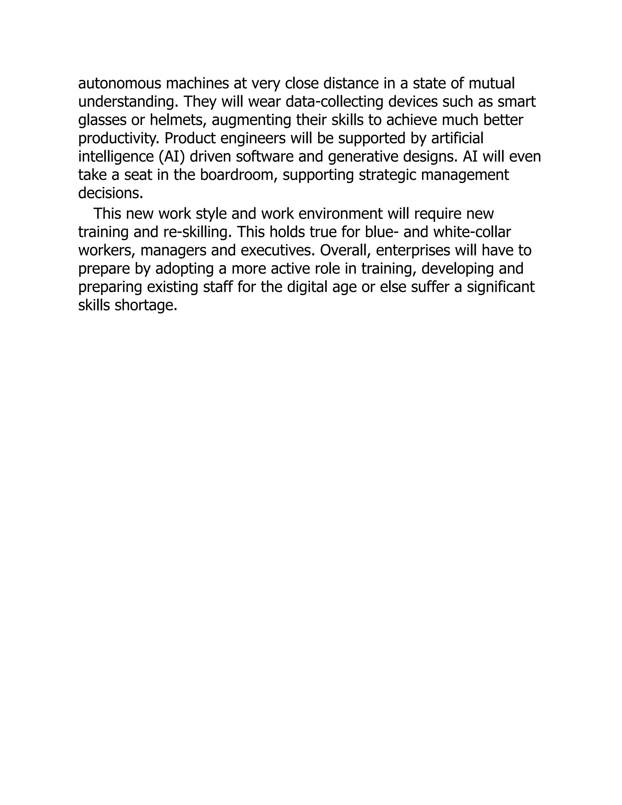 autonomous machines at very close distance in a state of mutual
understanding. They will wear data-collecting devices such as smart
glasses or helmets, augmenting their skills to achieve much better
productivity. Product engineers will be supported by artificial
intelligence (AI) driven software and generative designs. AI will even
take a seat in the boardroom, supporting strategic management
decisions.
This new work style and work environment will require new
training and re-skilling. This holds true for blue- and white-collar
workers, managers and executives. Overall, enterprises will have to
prepare by adopting a more active role in training, developing and
preparing existing staff for the digital age or else suffer a significant
skills shortage.
 