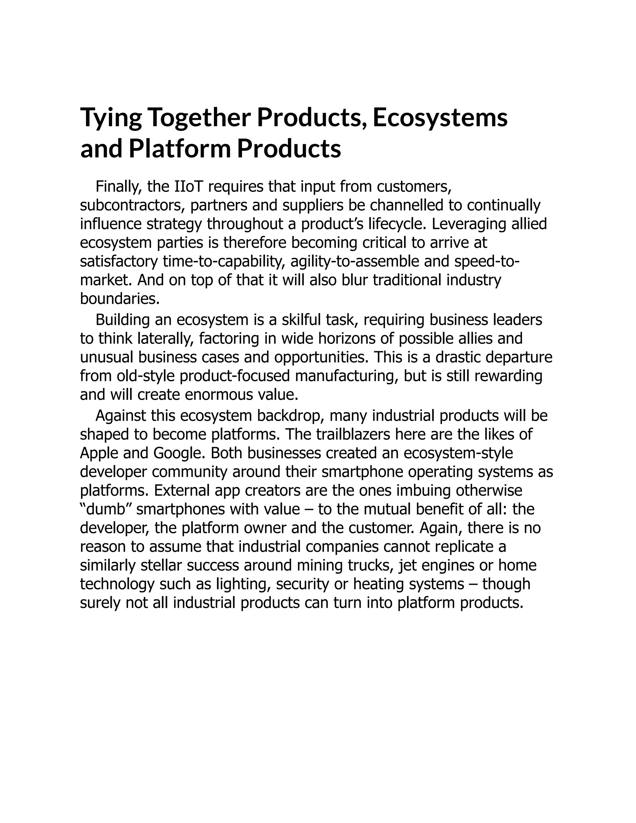 Tying Together Products, Ecosystems
and Platform Products
Finally, the IIoT requires that input from customers,
subcontractors, partners and suppliers be channelled to continually
influence strategy throughout a product’s lifecycle. Leveraging allied
ecosystem parties is therefore becoming critical to arrive at
satisfactory time-to-capability, agility-to-assemble and speed-to-
market. And on top of that it will also blur traditional industry
boundaries.
Building an ecosystem is a skilful task, requiring business leaders
to think laterally, factoring in wide horizons of possible allies and
unusual business cases and opportunities. This is a drastic departure
from old-style product-focused manufacturing, but is still rewarding
and will create enormous value.
Against this ecosystem backdrop, many industrial products will be
shaped to become platforms. The trailblazers here are the likes of
Apple and Google. Both businesses created an ecosystem-style
developer community around their smartphone operating systems as
platforms. External app creators are the ones imbuing otherwise
“dumb” smartphones with value – to the mutual benefit of all: the
developer, the platform owner and the customer. Again, there is no
reason to assume that industrial companies cannot replicate a
similarly stellar success around mining trucks, jet engines or home
technology such as lighting, security or heating systems – though
surely not all industrial products can turn into platform products.
 