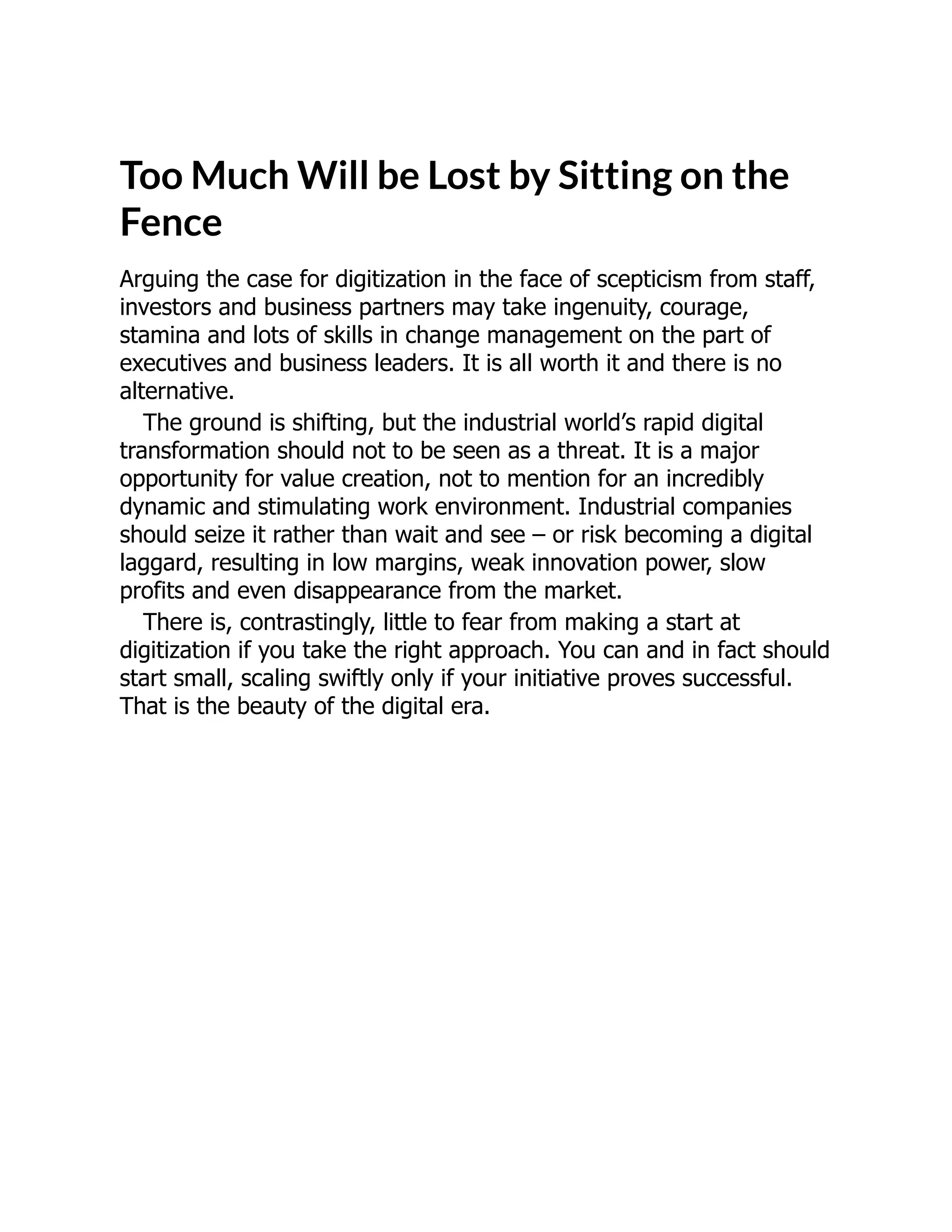 Too Much Will be Lost by Sitting on the
Fence
Arguing the case for digitization in the face of scepticism from staff,
investors and business partners may take ingenuity, courage,
stamina and lots of skills in change management on the part of
executives and business leaders. It is all worth it and there is no
alternative.
The ground is shifting, but the industrial world’s rapid digital
transformation should not to be seen as a threat. It is a major
opportunity for value creation, not to mention for an incredibly
dynamic and stimulating work environment. Industrial companies
should seize it rather than wait and see – or risk becoming a digital
laggard, resulting in low margins, weak innovation power, slow
profits and even disappearance from the market.
There is, contrastingly, little to fear from making a start at
digitization if you take the right approach. You can and in fact should
start small, scaling swiftly only if your initiative proves successful.
That is the beauty of the digital era.
 