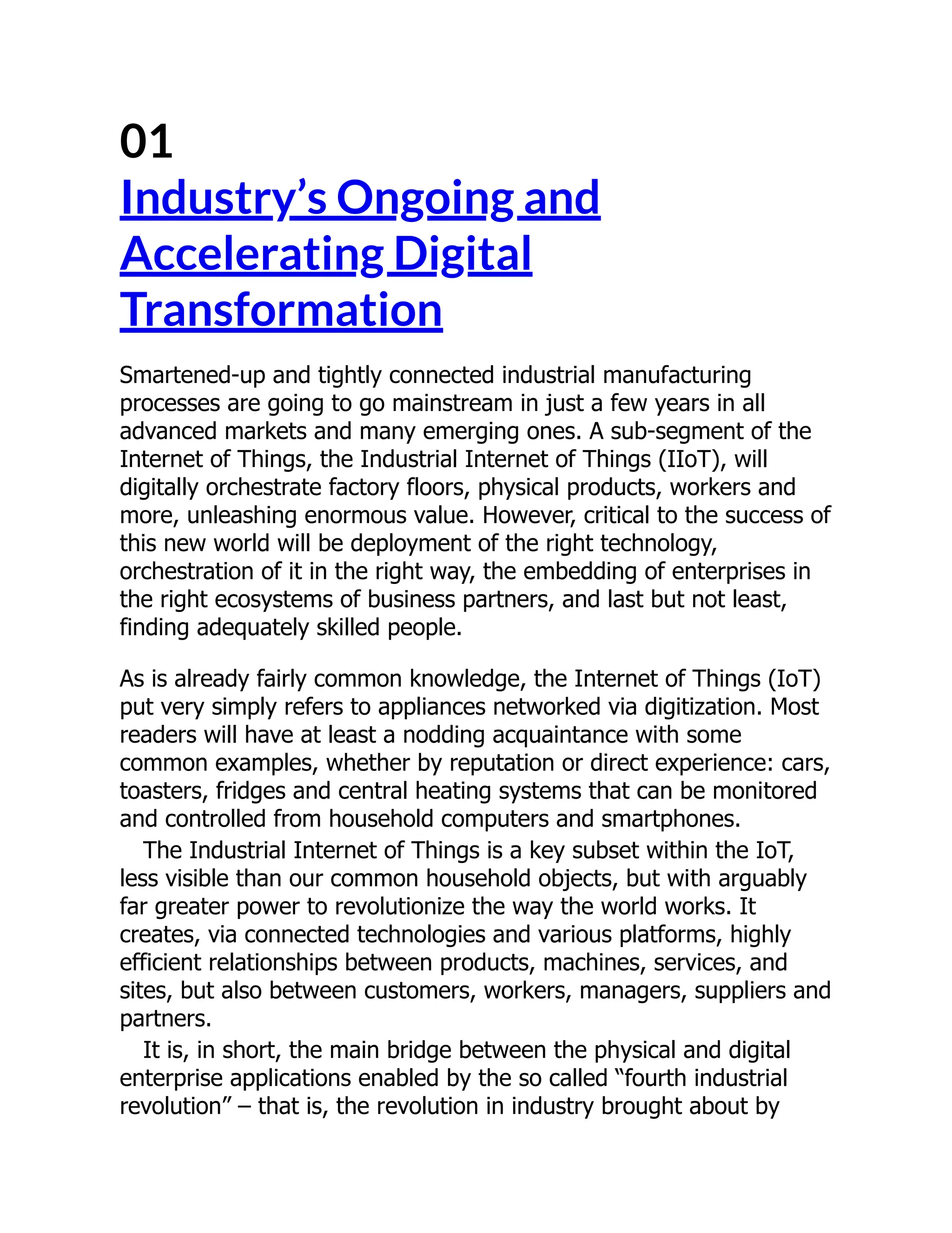 01
Industry’s Ongoing and
Accelerating Digital
Transformation
Smartened-up and tightly connected industrial manufacturing
processes are going to go mainstream in just a few years in all
advanced markets and many emerging ones. A sub-segment of the
Internet of Things, the Industrial Internet of Things (IIoT), will
digitally orchestrate factory floors, physical products, workers and
more, unleashing enormous value. However, critical to the success of
this new world will be deployment of the right technology,
orchestration of it in the right way, the embedding of enterprises in
the right ecosystems of business partners, and last but not least,
finding adequately skilled people.
As is already fairly common knowledge, the Internet of Things (IoT)
put very simply refers to appliances networked via digitization. Most
readers will have at least a nodding acquaintance with some
common examples, whether by reputation or direct experience: cars,
toasters, fridges and central heating systems that can be monitored
and controlled from household computers and smartphones.
The Industrial Internet of Things is a key subset within the IoT,
less visible than our common household objects, but with arguably
far greater power to revolutionize the way the world works. It
creates, via connected technologies and various platforms, highly
efficient relationships between products, machines, services, and
sites, but also between customers, workers, managers, suppliers and
partners.
It is, in short, the main bridge between the physical and digital
enterprise applications enabled by the so called “fourth industrial
revolution” – that is, the revolution in industry brought about by
 