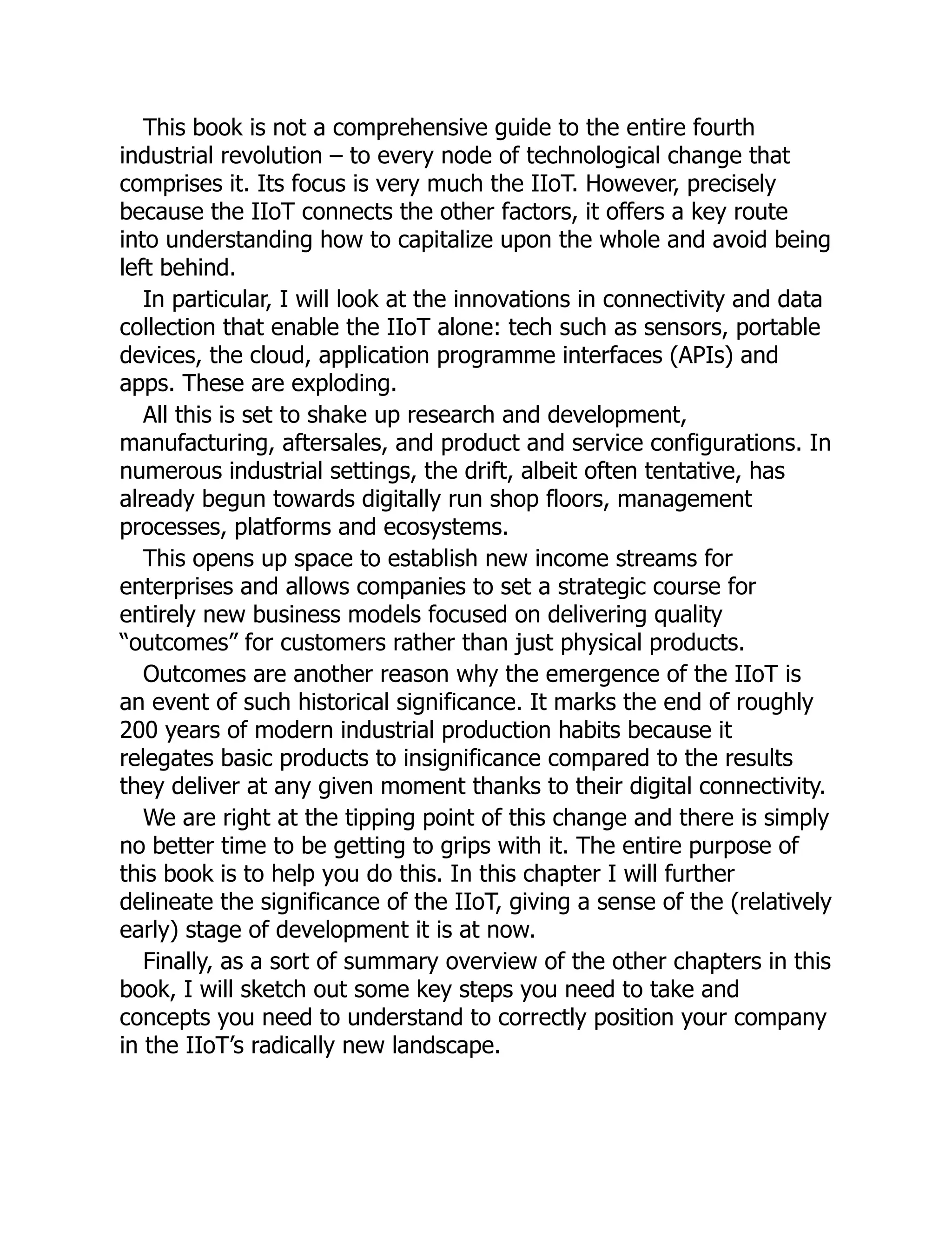 This book is not a comprehensive guide to the entire fourth
industrial revolution – to every node of technological change that
comprises it. Its focus is very much the IIoT. However, precisely
because the IIoT connects the other factors, it offers a key route
into understanding how to capitalize upon the whole and avoid being
left behind.
In particular, I will look at the innovations in connectivity and data
collection that enable the IIoT alone: tech such as sensors, portable
devices, the cloud, application programme interfaces (APIs) and
apps. These are exploding.
All this is set to shake up research and development,
manufacturing, aftersales, and product and service configurations. In
numerous industrial settings, the drift, albeit often tentative, has
already begun towards digitally run shop floors, management
processes, platforms and ecosystems.
This opens up space to establish new income streams for
enterprises and allows companies to set a strategic course for
entirely new business models focused on delivering quality
“outcomes” for customers rather than just physical products.
Outcomes are another reason why the emergence of the IIoT is
an event of such historical significance. It marks the end of roughly
200 years of modern industrial production habits because it
relegates basic products to insignificance compared to the results
they deliver at any given moment thanks to their digital connectivity.
We are right at the tipping point of this change and there is simply
no better time to be getting to grips with it. The entire purpose of
this book is to help you do this. In this chapter I will further
delineate the significance of the IIoT, giving a sense of the (relatively
early) stage of development it is at now.
Finally, as a sort of summary overview of the other chapters in this
book, I will sketch out some key steps you need to take and
concepts you need to understand to correctly position your company
in the IIoT’s radically new landscape.
 